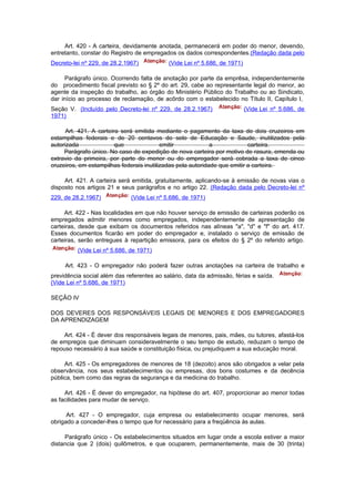 Art. 420 - A carteira, devidamente anotada, permanecerá em poder do menor, devendo,
entretanto, constar do Registro de empregados os dados correspondentes.(Redação dada pelo
Decreto-lei nº 229, de 28.2.1967)           (Vide Lei nº 5.686, de 1971)

     Parágrafo único. Ocorrendo falta de anotação por parte da emprêsa, independentemente
do procedimento fiscal previsto so § 2º do art. 29, cabe ao representante legal do menor, ao
agente da inspeção do trabalho, ao órgão do Ministério Público do Trabalho ou ao Sindicato,
dar início ao processo de reclamação, de acôrdo com o estabelecido no Título II, Capítulo I,
Seção V. (Incluído pelo Decreto-lei nº 229, de 28.2.1967)                  (Vide Lei nº 5.686, de
1971)

      Art. 421. A carteira será emitida mediante o pagamento da taxa de dois cruzeiros em
estampilhas federais e de 20 centavos do selo de Educação e Saude, inutilizados pela
autorizada               que              emitir             a             carteira.
     Parágrafo único. No caso de expedição de nova carteira por motivo de rasura, emenda ou
extravio da primeira, por parte do menor ou do empregador será cobrada a taxa de cinco
cruzeiros, em estampilhas federais inutilizadas pela autoridade que emitir a carteira.

     Art. 421. A carteira será emitida, gratuitamente, aplicando-se à emissão de novas vias o
disposto nos artigos 21 e seus parágrafos e no artigo 22. (Redação dada pelo Decreto-lei nº
229, de 28.2.1967)            (Vide Lei nº 5.686, de 1971)

     Art. 422 - Nas localidades em que não houver serviço de emissão de carteiras poderão os
empregados admitir menores como empregados, independentemente de apresentação de
carteiras, desde que exibam os documentos referidos nas alíneas "a", "d" e "f" do art. 417.
Esses documentos ficarão em poder do empregador e, instalado o serviço de emissão de
carteiras, serão entregues à repartição emissora, para os efeitos do § 2º do referido artigo.
          (Vide Lei nº 5.686, de 1971)

     Art. 423 - O empregador não poderá fazer outras anotações na carteira de trabalho e
previdência social além das referentes ao salário, data da admissão, férias e saída.
(Vide Lei nº 5.686, de 1971)

SEÇÃO IV

DOS DEVERES DOS RESPONSÁVEIS LEGAIS DE MENORES E DOS EMPREGADORES
DA APRENDIZAGEM

     Art. 424 - É dever dos responsáveis legais de menores, pais, mães, ou tutores, afastá-los
de empregos que diminuam consideravelmente o seu tempo de estudo, reduzam o tempo de
repouso necessário à sua saúde e constituição física, ou prejudiquem a sua educação moral.

     Art. 425 - Os empregadores de menores de 18 (dezoito) anos são obrigados a velar pela
observância, nos seus estabelecimentos ou empresas, dos bons costumes e da decência
pública, bem como das regras da segurança e da medicina do trabalho.

     Art. 426 - É dever do empregador, na hipótese do art. 407, proporcionar ao menor todas
as facilidades para mudar de serviço.

      Art. 427 - O empregador, cuja empresa ou estabelecimento ocupar menores, será
obrigado a conceder-lhes o tempo que for necessário para a freqüência às aulas.

     Parágrafo único - Os estabelecimentos situados em lugar onde a escola estiver a maior
distancia que 2 (dois) quilômetros, e que ocuparem, permanentemente, mais de 30 (trinta)
 