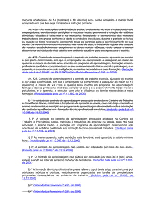 menores analfabetos, de 14 (quatorze) a 18 (dezoito) anos, serão obrigados a manter local
apropriado em que lhes seja ministrada a instrução primária.

     Art. 428 - As Instituições de Previdência Social, diretamente, ou com a colaboração dos
empregadores, considerando condições e recursos locais, promoverá a criação de colônias
climáticas, situadas à beira-mar e na montanha, financiando a permanência dos menores
trabalhadores em grupos conforme a idade e condições individuais, durante o período de férias
ou quando se torne necessário, oferecendo todas as garantias para o aperfeiçoamento de sua
saúde. Da mesma forma será incentivada, nas horas de lazer, a freqüência regular aos campos
de recreio, estabelecimentos congêneres e obras sociais idôneas, onde possa o menor
desenvolver os hábitos de vida coletiva em ambiente saudável para o corpo e para o espírito.

      Art. 428. Contrato de aprendizagem é o contrato de trabalho especial, ajustado por escrito
e por prazo determinado, em que o empregador se compromete a assegurar ao maior de
quatorze e menor de dezoito anos, inscrito em programa de aprendizagem, formação técnico-
profissional metódica, compatível com o seu desenvolvimento físico, moral e psicológico, e o
aprendiz, a executar, com zelo e diligência, as tarefas necessárias a essa formação. (Redação
dada pela Lei nº 10.097, de 19.12.2000) (Vide Medida Provisória nº 251, de 2005)

     Art. 428. Contrato de aprendizagem é o contrato de trabalho especial, ajustado por escrito
e por prazo determinado, em que o empregador se compromete a assegurar ao maior de 14
(quatorze) e menor de 24 (vinte e quatro) anos inscrito em programa de aprendizagem
formação técnico-profissional metódica, compatível com o seu desenvolvimento físico, moral e
psicológico, e o aprendiz, a executar com zelo e diligência as tarefas necessárias a essa
formação. (Redação dada pela Lei nº 11.180, de 2005)

     § 1o A validade do contrato de aprendizagem pressupõe anotação na Carteira de Trabalho
e Previdência Social, matrícula e freqüência do aprendiz à escola, caso não haja concluído o
ensino fundamental, e inscrição em programa de aprendizagem desenvolvido sob a orientação
de entidade qualificada em formação técnico-profissional metódica. (Incluído pela Lei nº
10.097, de 19.12.2000)

      § 1o A validade do contrato de aprendizagem pressupõe anotação na Carteira de
Trabalho e Previdência Social, matrícula e freqüência do aprendiz na escola, caso não haja
concluído o ensino médio, e inscrição em programa de aprendizagem desenvolvido sob
orientação de entidade qualificada em formação técnico-profissional metódica. (Redação dada
pela Lei nº 11.788, de 2008)

     § 2o Ao menor aprendiz, salvo condição mais favorável, será garantido o salário mínimo
hora.. (Incluído pela Lei nº 10.097, de 19.12.2000)

      § 3o O contrato de aprendizagem não poderá ser estipulado por mais de dois anos..
(Incluído pela Lei nº 10.097, de 19.12.2000)

     § 3o O contrato de aprendizagem não poderá ser estipulado por mais de 2 (dois) anos,
exceto quando se tratar de aprendiz portador de deficiência. (Redação dada pela Lei nº 11.788,
de 2008)

      § 4o A formação técnico-profissional a que se refere o caput deste artigo caracteriza-se por
atividades teóricas e práticas, metodicamente organizadas em tarefas de complexidade
progressiva desenvolvidas no ambiente de trabalho.. (Incluído pela Lei nº 10.097, de
19.12.2000)

     § 5o (Vide Medida Provisória nº 251, de 2005)

     § 6o (Vide Medida Provisória nº 251, de 2005)
 