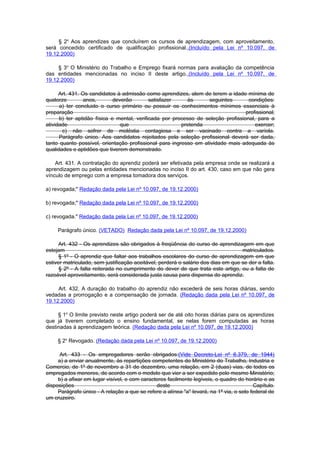 § 2o Aos aprendizes que concluírem os cursos de aprendizagem, com aproveitamento,
será concedido certificado de qualificação profissional..(Incluído pela Lei nº 10.097, de
19.12.2000)

     § 3o O Ministério do Trabalho e Emprego fixará normas para avaliação da competência
das entidades mencionadas no inciso II deste artigo..(Incluído pela Lei nº 10.097, de
19.12.2000)

      Art. 431. Os candidatos à admissão como aprendizes, alem de terem a idade mínima de
quatorze         anos,       deverão        satisfazer     às     seguintes        condições:
      a) ter concluido o curso primário ou possuir os conhecimentos mínimos essenciais à
preparação                                                                        profissional;
      b) ter aptidão física e mental, verificada por processo de seleção profissional, para a
atividade                       que                     pretenda                      exercer;
       c) não sofrer de moléstia contagiosa e ser vacinado contra a varíola.
      Parágrafo único. Aos candidatos rejeitados pela seleção profissional deverá ser dada,
tanto quanto possível, orientação profissional para ingresso em atividade mais adequada às
qualidades e aptidões que tiverem demonstrado.

    Art. 431. A contratação do aprendiz poderá ser efetivada pela empresa onde se realizará a
aprendizagem ou pelas entidades mencionadas no inciso II do art. 430, caso em que não gera
vínculo de emprego com a empresa tomadora dos serviços.

a) revogada;" Redação dada pela Lei nº 10.097, de 19.12.2000)

b) revogada;" Redação dada pela Lei nº 10.097, de 19.12.2000)

c) revogada." Redação dada pela Lei nº 10.097, de 19.12.2000)

     Parágrafo único. (VETADO) Redação dada pela Lei nº 10.097, de 19.12.2000)

     Art. 432 - Os aprendizes são obrigados à freqüência do curso de aprendizagem em que
estejam                                                                            matriculados.
      § 1º - O aprendiz que faltar aos trabalhos escolares do curso de aprendizagem em que
estiver matriculado, sem justificação aceitável, perderá o salário dos dias em que se der a falta.
      § 2º - A falta reiterada no cumprimento do dever de que trata este artigo, ou a falta de
razoável aproveitamento, será considerada justa causa para dispensa do aprendiz.

     Art. 432. A duração do trabalho do aprendiz não excederá de seis horas diárias, sendo
vedadas a prorrogação e a compensação de jornada. (Redação dada pela Lei nº 10.097, de
19.12.2000)

     § 1o O limite previsto neste artigo poderá ser de até oito horas diárias para os aprendizes
que já tiverem completado o ensino fundamental, se nelas forem computadas as horas
destinadas à aprendizagem teórica. (Redação dada pela Lei nº 10.097, de 19.12.2000)

     § 2o Revogado. (Redação dada pela Lei nº 10.097, de 19.12.2000)

      Art. 433 - Os empregadores serão obrigados:(Vide Decreto-Lei nº 6.379, de 1944)
     a) a enviar anualmente, às repartições competentes do Ministério do Trabalho, Industria e
Comercio, de 1º de novembro a 31 de dezembro, uma relação, em 2 (duas) vias, de todos os
empregados menores, de acordo com o modelo que vier a ser expedido pelo mesmo Ministério;
     b) a afixar em lugar visível, e com caracteres facilmente legíveis, o quadro do horário e as
disposições                                    deste                                     Capítulo.
     Parágrafo único - A relação a que se refere a alínea "a" levará, na 1ª via, o selo federal de
um cruzeiro.
 
