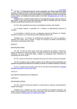 de                                                                                 19.12.2000)
      Art. 437 - O responsável legal do menor empregado que infringir dispositivos deste
Capítulo, ou deixar de cumprir os deveres que nele lhe são impostos, ou concorrer, na hipótese
do § 2º do art. 419, para que o menor não complete a sua alfabetização, poderá, além da multa
em que incorrer, ser destituído do pátrio poder ou da tutela. (Revogado pela Lei 10.097, de
19.12.2000)
     Parágrafo único - Perderá o pátrio poder ou será destituído da tutela, além da multa em
que incorrer, o pai, mãe ou tutor que concorrer, por ação ou omissão, para que o menor
trabalhe nas atividades previstas no § 1º do art. 405.

     Art. 438 - São competentes para impor as penalidades previstas neste Capítulo:

     a) no Distrito Federal, a autoridade de 1ª instância do Departamento Nacional do
Trabalho;

     b) nos Estados e Território do Acre, os delegados regionais do Ministério do Trabalho,
Industria e Comercio ou os funcionários por eles designados para tal fim.

     Parágrafo único - O processo, na verificação das infrações, bem como na aplicação e
cobrança das multas, será o previsto no título "Do Processo de Multas Administrativas",
observadas as disposições deste artigo.

SEÇÃO VI

DISPOSIÇÕES FINAIS

      Art. 439 - É lícito ao menor firmar recibo pelo pagamento dos salários. Tratando-se,
porém, de rescisão do contrato de trabalho, é vedado ao menor de 18 (dezoito) anos dar, sem
assistência dos seus responsáveis legais, quitação ao empregador pelo recebimento da
indenização que lhe for devida.

     Art. 440 - Contra os menores de 18 (dezoito) anos não corre nenhum prazo de prescrição.

     Art. 441. O quadro a que se refere a alínea a do art. 405 será revisto bienalmente, por
proposta do Departamento Nacional do Trabalho ao ministro do Trabalho, Indústria e Comércio.

    Art. 441 - O quadro a que se refere o item I do art. 405 será revisto bienalmente. (Redação
dada pelo Decreto-lei nº 229, de 28.2.1967)

TÍTULO IV

DO CONTRATO INDIVIDUAL DO TRABALHO

CAPÍTULO I

DISPOSIÇÕES GERAIS

     Art. 442 - Contrato individual de trabalho é o acordo tácito ou expresso, correspondente à
relação de emprego.

     Parágrafo único - Qualquer que seja o ramo de atividade da sociedade cooperativa, não
existe vínculo empregatício entre ela e seus associados, nem entre estes e os tomadores de
serviços daquela. (Incluído pela Lei nº 8.949, de 9.12.1994)
 