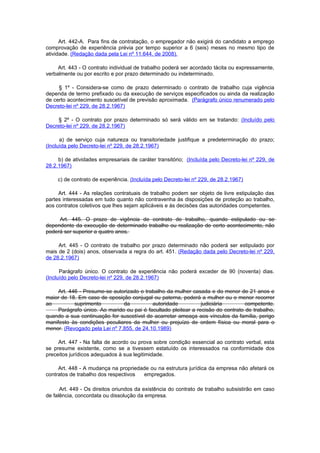 Art. 442-A. Para fins de contratação, o empregador não exigirá do candidato a emprego
comprovação de experiência prévia por tempo superior a 6 (seis) meses no mesmo tipo de
atividade. (Redação dada pela Lei nº 11.644, de 2008).

     Art. 443 - O contrato individual de trabalho poderá ser acordado tácita ou expressamente,
verbalmente ou por escrito e por prazo determinado ou indeterminado.

     § 1º - Considera-se como de prazo determinado o contrato de trabalho cuja vigência
dependa de termo prefixado ou da execução de serviços especificados ou ainda da realização
de certo acontecimento suscetível de previsão aproximada. (Parágrafo único renumerado pelo
Decreto-lei nº 229, de 28.2.1967)

     § 2º - O contrato por prazo determinado só será válido em se tratando: (Incluído pelo
Decreto-lei nº 229, de 28.2.1967)

      a) de serviço cuja natureza ou transitoriedade justifique a predeterminação do prazo;
(Incluída pelo Decreto-lei nº 229, de 28.2.1967)

     b) de atividades empresariais de caráter transitório; (Incluída pelo Decreto-lei nº 229, de
28.2.1967)

     c) de contrato de experiência. (Incluída pelo Decreto-lei nº 229, de 28.2.1967)

     Art. 444 - As relações contratuais de trabalho podem ser objeto de livre estipulação das
partes interessadas em tudo quanto não contravenha às disposições de proteção ao trabalho,
aos contratos coletivos que lhes sejam aplicáveis e às decisões das autoridades competentes.

     Art. 445. O prazo de vigência de contrato de trabalho, quando estipulado ou se
dependente da execução de determinado trabalho ou realização de certo acontecimento, não
poderá ser superior a quatro anos.

     Art. 445 - O contrato de trabalho por prazo determinado não poderá ser estipulado por
mais de 2 (dois) anos, observada a regra do art. 451. (Redação dada pelo Decreto-lei nº 229,
de 28.2.1967)

      Parágrafo único. O contrato de experiência não poderá exceder de 90 (noventa) dias.
(Incluído pelo Decreto-lei nº 229, de 28.2.1967)

     Art. 446 - Presume-se autorizado o trabalho da mulher casada e do menor de 21 anos e
maior de 18. Em caso de oposição conjugal ou paterna, poderá a mulher ou o menor recorrer
ao          suprimento         da          autoridade           judiciária        competente.
     Parágrafo único. Ao marido ou pai é facultado pleitear a recisão do contrato de trabalho,
quando a sua continuação for suscetível de acarretar ameaça aos vínculos da família, perigo
manifesto às condições peculiares da mulher ou prejuízo de ordem física ou moral para o
menor. (Revogado pela Lei nº 7.855, de 24.10.1989)

     Art. 447 - Na falta de acordo ou prova sobre condição essencial ao contrato verbal, esta
se presume existente, como se a tivessem estatuído os interessados na conformidade dos
preceitos jurídicos adequados à sua legitimidade.

     Art. 448 - A mudança na propriedade ou na estrutura jurídica da empresa não afetará os
contratos de trabalho dos respectivos empregados.

      Art. 449 - Os direitos oriundos da existência do contrato de trabalho subsistirão em caso
de falência, concordata ou dissolução da empresa.
 
