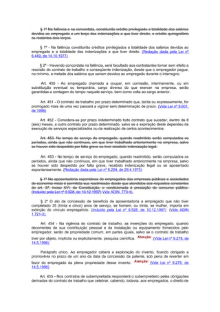 § 1º Na falência e na concordata, constituirão crédito privilegiado a totalidade dos salários
devidos ao empregado e um terço das indenizações a que tiver direito, e crédito quirografário
os restantes dois terços.

     § 1º - Na falência constituirão créditos privilegiados a totalidade dos salários devidos ao
empregado e a totalidade das indenizações a que tiver direito. (Redação dada pela Lei nº
6.449, de 14.10.1977)

     § 2º - Havendo concordata na falência, será facultado aos contratantes tornar sem efeito a
rescisão do contrato de trabalho e conseqüente indenização, desde que o empregador pague,
no mínimo, a metade dos salários que seriam devidos ao empregado durante o interregno.

      Art. 450 - Ao empregado chamado a ocupar, em comissão, interinamente, ou em
substituição eventual ou temporária, cargo diverso do que exercer na empresa, serão
garantidas a contagem do tempo naquele serviço, bem como volta ao cargo anterior.

      Art. 451 - O contrato de trabalho por prazo determinado que, tácita ou expressamente, for
prorrogado mais de uma vez passará a vigorar sem determinação de prazo. (Vide Lei nº 9.601,
de 1998)

      Art. 452 - Considera-se por prazo indeterminado todo contrato que suceder, dentro de 6
(seis) meses, a outro contrato por prazo determinado, salvo se a expiração deste dependeu da
execução de serviços especializados ou da realização de certos acontecimentos.

     Art. 453. No tempo de serviço do empregado, quando readmitido serão computados os
períodos, ainda que não contínuos, em que tiver trabalhado anteriormente na empresa, salvo
se houver sido despedido por falta grave ou tiver recebido indenização legal.

     Art. 453 - No tempo de serviço do empregado, quando readmitido, serão computados os
períodos, ainda que não contínuos, em que tiver trabalhado anteriormente na empresa, salvo
se houver sido despedido por falta grave, recebido indenização legal ou se aposentado
espontaneamente. (Redação dada pela Lei nº 6.204, de 29.4.1975)

      § 1º Na aposentadoria espontânea de empregados das empresas públicas e sociedades
de economia mista é permitida sua readmissão desde que atendidos aos requisitos constantes
do art. 37, inciso XVI, da Constituição, e condicionada à prestação de concurso público.
(Incluído pela Lei nº 9.528, de 10.12.1997) Vide ADIN .770-4).

      § 2º O ato de concessão de benefício de aposentadoria a empregado que não tiver
completado 35 (trinta e cinco) anos de serviço, se homem, ou trinta, se mulher, importa em
extinção do vínculo empregatício. (Incluído pela Lei nº 9.528, de 10.12.1997) (Vide ADIN
1.721-3).

     Art. 454 - Na vigência do contrato de trabalho, as invenções do empregado, quando
decorrentes de sua contribuição pessoal e da instalação ou equipamento fornecidos pelo
empregador, serão de propriedade comum, em partes iguais, salvo se o contrato de trabalho
tiver por objeto, implícita ou explicitamente, pesquisa científica.        (Vide Lei nº 9.279, de
14.5.1996)

    Parágrafo único. Ao empregador caberá a exploração do invento, ficando obrigado a
promovê-la no prazo de um ano da data da concessão da patente, sob pena de reverter em
favor do empregado da plena propriedade desse invento.                   (Vide Lei nº 9.279, de
14.5.1996)

     Art. 455 - Nos contratos de subempreitada responderá o subempreiteiro pelas obrigações
derivadas do contrato de trabalho que celebrar, cabendo, todavia, aos empregados, o direito de
 