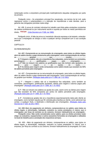 reclamação contra o empreiteiro principal pelo inadimplemento daquelas obrigações por parte
do primeiro.

     Parágrafo único - Ao empreiteiro principal fica ressalvada, nos termos da lei civil, ação
regressiva contra o subempreiteiro e a retenção de importâncias a este devidas, para a
garantia das obrigações previstas neste artigo.

     Art. 456. A prova do contrato individual do trabalho será feita pelas anotações constantes
da carteira profissional ou por instrumento escrito e suprida por todos os meios permitidos em
direito.          (Vide Decreto-Lei nº 926, de 1969)

     Parágrafo único. A falta de prova ou inexistindo cláusula expressa e tal respeito, entender-
se-á que o empregado se obrigou a todo e qualquer serviço compatível com a sua condição
pessoal.

CAPÍTULO II

DA REMUNERAÇÃO

      Art. 457. Compreende-se na remuneração do empregado, para todos os efeitos legais,
alem do salário devido e pago diretamente pelo empregador, como contraprestação do serviço,
as                    gorjetas                  que                    receber.
      § 1º Integram o salário, não só a importância fixa estipulada, coma também as comissões,
percentagens          e         gratificações      pagas          pelo       empregador.
      § 2º Não se incluem nos salários as gratificações que não tenham sido ajustadas, as
diárias        para        viagem          e      as         ajudas       de      custo.
      § 3º As diárias para viagem serão computadas como salário desde que excedam de 50%
do salário percebido pelo empregado.

     Art. 457 - Compreendem-se na remuneração do empregado, para todos os efeitos legais,
além do salário devido e pago diretamente pelo empregador, como contraprestação do serviço,
as gorjetas que receber. (Redação dada pela Lei nº 1.999, de 1.10.1953)

     § 1º - Integram o salário não só a importância fixa estipulada, como também as
comissões, percentagens, gratificações ajustadas, diárias para viagens e abonos pagos pelo
empregador. (Redação dada pela Lei nº 1.999, de 1.10.1953)

    § 2º - Não se incluem nos salários as ajudas de custo, assim como as diárias para viagem
que não excedam de 50% (cinqüenta por cento) do salário percebido pelo empregado.
(Redação dada pela Lei nº 1.999, de 1.10.1953)

     § 3º - Considera-se gorjeta não só a importância espontaneamente dada pelo cliente ao
empregado, como também aquela que fôr cobrada pela emprêsa ao cliente, como adicional nas
contas, a qualquer título, e destinada a distribuição aos empregados. (Redação dada pelo
Decreto-lei nº 229, de 28.2.1967)

      Art. 458 Alem do pagamento em dinheiro, compreendem-se no salário, para todos os
efeitos legais, a alimentação, habitação, vestuário ou outras prestações in natura, que o
empregador, por força do contrato ou do costume, fornecer habitualmente ao empregado.
      Parágrafo único. Não serão considerados como salário, para os efeitos previstos neste
artigo, os vestuários, equipamentos e outros acessórios fornecidos ao empregado e utilizados
no local de trabalho para a prestação dos respectivos serviços.

      Art. 458 - Além do pagamento em dinheiro, compreende-se no salário, para todos os
efeitos legais, a alimentação, habitação, vestuário ou outras prestações "in natura" que a
empresa, por fôrça do contrato ou do costume, fornecer habitualmente ao empregado. Em caso
 