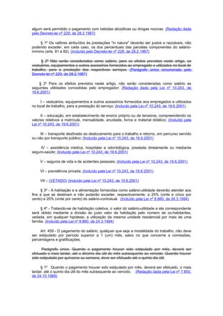 algum será permitido o pagamento com bebidas alcoólicas ou drogas nocivas. (Redação dada
pelo Decreto-lei nº 229, de 28.2.1967)

     § 1º Os valôres atribuídos às prestações "in natura" deverão ser justos e razoáveis, não
podendo exceder, em cada caso, os dos percentuais das parcelas componentes do salário-
mínimo (arts. 81 e 82). (Incluído pelo Decreto-lei nº 229, de 28.2.1967)

      § 2º Não serão considerados como salário, para os efeitos previstos neste artigo, os
vestuários, equipamentos e outros acessórios fornecidos ao empregado e utilizados no local de
trabalho, para a prestação dos respectivos serviços. (Parágrafo único renumerado pelo
Decreto-lei nº 229, de 28.2.1967)

    § 2o Para os efeitos previstos neste artigo, não serão consideradas como salário as
seguintes utilidades concedidas pelo empregador: (Redação dada pela Lei nº 10.243, de
19.6.2001)

     I – vestuários, equipamentos e outros acessórios fornecidos aos empregados e utilizados
no local de trabalho, para a prestação do serviço; (Incluído pela Lei nº 10.243, de 19.6.2001)

     II – educação, em estabelecimento de ensino próprio ou de terceiros, compreendendo os
valores relativos a matrícula, mensalidade, anuidade, livros e material didático; (Incluído pela
Lei nº 10.243, de 19.6.2001)

     III – transporte destinado ao deslocamento para o trabalho e retorno, em percurso servido
ou não por transporte público; (Incluído pela Lei nº 10.243, de 19.6.2001)

     IV – assistência médica, hospitalar e odontológica, prestada diretamente ou mediante
seguro-saúde; (Incluído pela Lei nº 10.243, de 19.6.2001)

     V – seguros de vida e de acidentes pessoais; (Incluído pela Lei nº 10.243, de 19.6.2001)

     VI – previdência privada; (Incluído pela Lei nº 10.243, de 19.6.2001)

     VII – (VETADO) (Incluído pela Lei nº 10.243, de 19.6.2001)

     § 3º - A habitação e a alimentação fornecidas como salário-utilidade deverão atender aos
fins a que se destinam e não poderão exceder, respectivamente, a 25% (vinte e cinco por
cento) e 20% (vinte por cento) do salário-contratual. (Incluído pela Lei nº 8.860, de 24.3.1994)

      § 4º - Tratando-se de habitação coletiva, o valor do salário-utilidade a ela correspondente
será obtido mediante a divisão do justo valor da habitação pelo número de co-habitantes,
vedada, em qualquer hipótese, a utilização da mesma unidade residencial por mais de uma
família. (Incluído pela Lei nº 8.860, de 24.3.1994)

     Art. 459 - O pagamento do salário, qualquer que seja a modalidade do trabalho, não deve
ser estipulado por período superior a 1 (um) mês, salvo no que concerne a comissões,
percentagens e gratificações.

      Parágrafo único. Quando o pagamento houver sido estipulado por mês, deverá ser
efetuado o mais tardar, até o décimo dia útil do mês subsequente ao vencido. Quando houver
sido estipulado por quinzena ou semana, deve ser efetuado até o quinto dia útil.

     § 1º Quando o pagamento houver sido estipulado por mês, deverá ser efetuado, o mais
tardar, até o quinto dia útil do mês subsequente ao vencido. (Redação dada pela Lei nº 7.855,
de 24.10.1989)
 