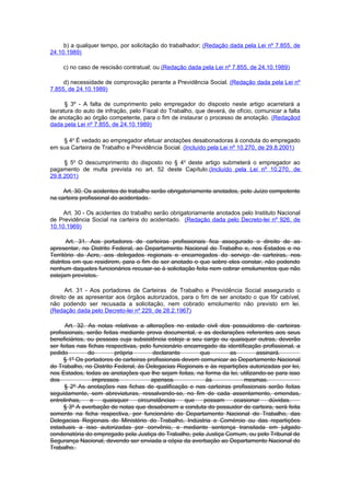 b) a qualquer tempo, por solicitação do trabalhador; (Redação dada pela Lei nº 7.855, de
24.10.1989)

     c) no caso de rescisão contratual; ou (Redação dada pela Lei nº 7.855, de 24.10.1989)

     d) necessidade de comprovação perante a Previdência Social. (Redação dada pela Lei nº
7.855, de 24.10.1989)

      § 3º - A falta de cumprimento pelo empregador do disposto neste artigo acarretará a
lavratura do auto de infração, pelo Fiscal do Trabalho, que deverá, de ofício, comunicar a falta
de anotação ao órgão competente, para o fim de instaurar o processo de anotação. (Redaçãod
dada pela Lei nº 7.855, de 24.10.1989)

    § 4o É vedado ao empregador efetuar anotações desabonadoras à conduta do empregado
em sua Carteira de Trabalho e Previdência Social. (Incluído pela Lei nº 10.270, de 29.8.2001)

     § 5o O descumprimento do disposto no § 4o deste artigo submeterá o empregador ao
pagamento de multa prevista no art. 52 deste Capítulo.(Incluído pela Lei nº 10.270, de
29.8.2001)

     Art. 30. Os acidentes do trabalho serão obrigatoriamente anotados, pelo Juízo competente
na carteira profissional do acidentado.

     Art. 30 - Os acidentes do trabalho serão obrigatoriamente anotados pelo Instituto Nacional
de Previdência Social na carteira do acidentado. (Redação dada pelo Decreto-lei nº 926, de
10.10.1969)

       Art. 31. Aos portadores de carteiras profissionais fica assegurado o direito de as
apresentar, no Distrito Federal, ao Departamento Nacional do Trabalho e, nos Estados e no
Território do Acre, aos delegados regionais e encarregados do serviço de carteiras, nos
distritos em que residirem, para o fim de ser anotado o que sobre eles constar, não podendo
nenhum daqueles funcionários recusar-se à solicitação feita nem cobrar emolumentos que não
estejam previstos.

      Art. 31 - Aos portadores de Carteiras de Trabalho e Previdência Social assegurado o
direito de as apresentar aos órgãos autorizados, para o fim de ser anotado o que fôr cabível,
não podendo ser recusada a solicitação, nem cobrado emolumento não previsto em lei.
(Redação dada pelo Decreto-lei nº 229, de 28.2.1967)

      Art. 32. As notas relativas a alterações no estado civil dos possuidores de carteiras
profissionais, serão feitas mediante prova documental, e as declarações referentes aos seus
beneficiários, ou pessoas cuja subsistência esteje a seu cargo ou quaisquer outras, deverão
ser feitas nas fichas respectivas, pelo funcionário encarregado da identificação profissional, a
pedido         do         própria       declarante        que       as         assinará.
      § 1º Os portadores de carteiras profissionais devem comunicar ao Departamento Nacional
do Trabalho, no Distrito Federal, às Delegacias Regionais e às repartições autorizadas por lei,
nos Estados, todas as anotações que lhe sejam feitas, na forma da lei, utilizando-se para isso
dos              impressos             apensos              às            mesmas.
      § 2º As anotações nas fichas de qualificação e nas carteiras profissionais serão feitas
seguidamente, sem abreviaturas, ressalvando-se, no fim de cada assentamento, emendas,
entrelinhas,    e    quaisquer    circunstâncias     que   possam    ocasionar      dúvidas.
      § 3º A averbação de notas que desabonem a conduta do possuidor de carteira, será feita
somente na ficha respectiva, por funcionário do Departamento Nacional do Trabalho, das
Delegacias Regionais do Ministério do Trabalho, Indústria e Comércio ou das repartições
estaduais a isso autorizadas por convênio, e mediante sentença transitada em julgado
condenatória do empregado pela Justiça do Trabalho, pela Justiça Comum, ou pelo Tribunal de
Segurança Nacional, devendo ser enviada a cópia da averbação ao Departamento Nacional do
Trabalho.
 
