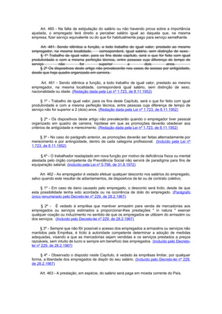 Art. 460 - Na falta de estipulação do salário ou não havendo prova sobre a importância
ajustada, o empregado terá direito a perceber salário igual ao daquela que, na mesma
empresa, fizer serviço equivalente ou do que for habitualmente pago para serviço semelhante.

      Art. 461. Sendo idêntica a função, a todo trabalho de igual valor, prestado ao mesmo
empregador, na mesma localidade,         corresponderá, igual salário, sem distinção de sexo.
      § 1º Trabalho de igual valor, para os fins deste capítulo, será o que for feito com igual
produtividade e com a mesma perfeição técnica, entre pessoas cuja diferença de tempo de
serviço          não         for        superior         a          dois         anos.
     § 2º Os dispositivos deste artigo não prevalecerão nos casos de acesso por antigüidade,
desde que haja quadro organizado em carreira.

     Art. 461 - Sendo idêntica a função, a todo trabalho de igual valor, prestado ao mesmo
empregador, na mesma localidade, corresponderá igual salário, sem distinção de sexo,
nacionalidade ou idade. (Redação dada pela Lei nº 1.723, de 8.11.1952)

     § 1º - Trabalho de igual valor, para os fins deste Capítulo, será o que for feito com igual
produtividade e com a mesma perfeição técnica, entre pessoas cuja diferença de tempo de
serviço não for superior a 2 (dois) anos. (Redação dada pela Lei nº 1.723, de 8.11.1952)

       § 2º - Os dispositivos deste artigo não prevalecerão quando o empregador tiver pessoal
organizado em quadro de carreira, hipótese em que as promoções deverão obedecer aos
critérios de antigüidade e merecimento. (Redação dada pela Lei nº 1.723, de 8.11.1952)

     § 3º - No caso do parágrafo anterior, as promoções deverão ser feitas alternadamente por
merecimento e por antingüidade, dentro de cada categoria profissional. (Incluído pela Lei nº
1.723, de 8.11.1952)

     § 4º - O trabalhador readaptado em nova função por motivo de deficiência física ou mental
atestada pelo órgão competente da Previdência Social não servirá de paradigma para fins de
equiparação salarial. (Incluído pela Lei nº 5.798, de 31.8.1972)

     Art. 462 - Ao empregador é vedado efetuar qualquer desconto nos salários do empregado,
salvo quando este resultar de adiantamentos, de dispositvos de lei ou de contrato coletivo.

     § 1º - Em caso de dano causado pelo empregado, o desconto será lícito, desde de que
esta possibilidade tenha sido acordada ou na ocorrência de dolo do empregado. (Parágrafo
único renumerado pelo Decreto-lei nº 229, de 28.2.1967)

     § 2º - É vedado à emprêsa que mantiver armazém para venda de mercadorias aos
empregados ou serviços estimados a proporcionar-lhes prestações " in natura " exercer
qualquer coação ou induzimento no sentido de que os empregados se utilizem do armazém ou
dos serviços. (Incluído pelo Decreto-lei nº 229, de 28.2.1967)

      § 3º - Sempre que não fôr possível o acesso dos empregados a armazéns ou serviços não
mantidos pela Emprêsa, é lícito à autoridade competente determinar a adoção de medidas
adequadas, visando a que as mercadorias sejam vendidas e os serviços prestados a preços
razoáveis, sem intuito de lucro e sempre em benefício das empregados. (Incluído pelo Decreto-
lei nº 229, de 28.2.1967)

     § 4º - Observado o disposto neste Capítulo, é vedado às emprêsas limitar, por qualquer
forma, a liberdade dos empregados de dispôr do seu salário. (Incluído pelo Decreto-lei nº 229,
de 28.2.1967)

     Art. 463 - A prestação, em espécie, do salário será paga em moeda corrente do País.
 
