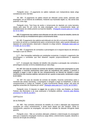 Parágrafo único - O pagamento do salário realizado com inobservância deste artigo
considera-se como não feito.

     Art. 464 - O pagamento do salário deverá ser efetuado contra recibo, assinado pelo
empregado; em se tratando de analfabeto, mediante sua impressão digital, ou, não sendo esta
possível, a seu rogo.

     Parágrafo único. Terá força de recibo o comprovante de depósito em conta bancária,
aberta para esse fim em nome de cada empregado, com o consentimento deste, em
estabelecimento de crédito próximo ao local de trabalho. (Parágrafo incluído pela Lei nº 9.528,
de 10.12.1997)

     465. O pagamento dos salários será efetuado em dia útil e no local do trabalho, dentro do
horário do serviço ou imediatamente após o encerramento deste.

     Art. 465. O pagamento dos salários será efetuado em dia útil e no local do trabalho, dentro
do horário do serviço ou imediatamente após o encerramento deste, salvo quando efetuado por
depósito em conta bancária, observado o disposto no artigo anterior. (Redação dada pela Lei
nº 9.528, de 10.12.1997)

     Art. 466 - O pagamento de comissões e percentagens só é exigível depois de ultimada a
transação a que se referem.

      § 1º - Nas transações realizadas por prestações sucessivas, é exigível o pagamento das
percentagens e comissões que lhes disserem respeito proporcionalmente à respectiva
liquidação.

     § 2º - A cessação das relações de trabalho não prejudica a percepção das comissões e
percentagens devidas na forma estabelecida por este artigo.

     Art. 467. Em caso de recisão do contrato do trabalho, motivada pelo empregador ou pelo
empregado, e havendo controvérsia sobre parte da importância dos salários, o primeiro é
obrigado a pagar a este à data do seu comparecimento ao tribunal de trabalho a parte
incontroversa dos mesmos salários, sob pena de ser, quanto a essa parte, condenado a pagá-
la em dobro.

     Art. 467. Em caso de rescisão de contrato de trabalho, havendo controvérsia sobre o
montante das verbas rescisórias, o empregador é obrigado a pagar ao trabalhador, à data do
comparecimento à Justiça do Trabalho, a parte incontroversa dessas verbas, sob pena de
pagá-las acrescidas de cinqüenta por cento". (Redação dada pela Lei nº 10.272, de 5.9.2001)

     Parágrafo único. O disposto no caput não se aplica à União, aos Estados, ao Distrito
Federal, aos Municípios e as suas autarquias e fundações públicas. (Incluído pela Medida
provisória nº 2.180-35, de 2001)

CAPÍTULO III

DA ALTERAÇÃO

      Art. 468 - Nos contratos individuais de trabalho só é lícita a alteração das respectivas
condições por mútuo consentimento, e ainda assim desde que não resultem, direta ou
indiretamente, prejuízos ao empregado, sob pena de nulidade da cláusula infringente desta
garantia.

     Parágrafo único - Não se considera alteração unilateral a determinação do empregador
para que o respectivo empregado reverta ao cargo efetivo, anteriormente ocupado, deixando o
exercício de função de confiança.
 