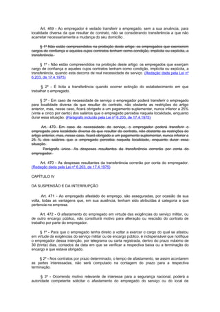 Art. 469 - Ao empregador é vedado transferir o empregado, sem a sua anuência, para
localidade diversa da que resultar do contrato, não se considerando transferência a que não
acarretar necessariamente a mudança do seu domicílio .

     § 1º Não estão compreendidos na proibição deste artigo: os empregados que exercerem
cargos de confiança e aqueles cujos contratos tenham como condição, implícita ou explícita, a
transferência.

     § 1º - Não estão compreendidos na proibição deste artigo: os empregados que exerçam
cargo de confiança e aqueles cujos contratos tenham como condição, implícita ou explícita, a
transferência, quando esta decorra de real necessidade de serviço. (Redação dada pela Lei nº
6.203, de 17.4.1975)

      § 2º - É licita a transferência quando ocorrer extinção do estabelecimento em que
trabalhar o empregado.

      § 3º - Em caso de necessidade de serviço o empregador poderá transferir o empregado
para localidade diversa da que resultar do contrato, não obstante as restrições do artigo
anterior, mas, nesse caso, ficará obrigado a um pagamento suplementar, nunca inferior a 25%
(vinte e cinco por cento) dos salários que o empregado percebia naquela localidade, enquanto
durar essa situação. (Parágrafo incluído pela Lei nº 6.203, de 17.4.1975)

      Art. 470. Em caso de necessidade de serviço, o empregador poderá transferir o
empregado para localidade diversa da que resultar do contrato, não obstante as restrições do
artigo anterior, mas, nesse caso, ficará obrigado a um pagamento suplementar, nunca inferior a
25 % dos salários que o empregado percebia naquela localidade, enquanto durar essa
situação.
        Parágrafo único. As despesas resultantes da transferência correrão por conta do
empregador.

    Art. 470 - As despesas resultantes da transferência correrão por conta do empregador.
(Redação dada pela Lei nº 6.203, de 17.4.1975)

CAPÍTULO IV

DA SUSPENSÃO E DA INTERRUPÇÃO

      Art. 471 - Ao empregado afastado do emprego, são asseguradas, por ocasião de sua
volta, todas as vantagens que, em sua ausência, tenham sido atribuídas à categoria a que
pertencia na empresa.

     Art. 472 - O afastamento do empregado em virtude das exigências do serviço militar, ou
de outro encargo público, não constituirá motivo para alteração ou rescisão do contrato de
trabalho por parte do empregador.

      § 1º - Para que o empregado tenha direito a voltar a exercer o cargo do qual se afastou
em virtude de exigências do serviço militar ou de encargo público, é indispensável que notifique
o empregador dessa intenção, por telegrama ou carta registrada, dentro do prazo máximo de
30 (trinta) dias, contados da data em que se verificar a respectiva baixa ou a terminação do
encargo a que estava obrigado.

     § 2º - Nos contratos por prazo determinado, o tempo de afastamento, se assim acordarem
as partes interessadas, não será computado na contagem do prazo para a respectiva
terminação.

      § 3º - Ocorrendo motivo relevante de interesse para a segurança nacional, poderá a
autoridade competente solicitar o afastamento do empregado do serviço ou do local de
 