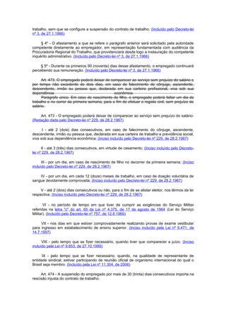 trabalho, sem que se configure a suspensão do contrato de trabalho. (Incluído pelo Decreto-lei
nº 3, de 27.1.1966)

     § 4º - O afastamento a que se refere o parágrafo anterior será solicitado pela autoridade
competente diretamente ao empregador, em representação fundamentada com audiência da
Procuradoria Regional do Trabalho, que providenciará desde logo a instauração do competente
inquérito administrativo. (Incluído pelo Decreto-lei nº 3, de 27.1.1966)

     § 5º - Durante os primeiros 90 (noventa) dias desse afastamento, o empregado continuará
percebendo sua remuneração. (Incluído pelo Decreto-lei nº 3, de 27.1.1966)

     Art. 473. O empregado poderá deixar de comparecer ao serviço sem prejuízo do salário e
por tempo não excedente de dois dias, em caso de falecimento de cônjuge, ascendente,
descendente, irmão ou pessoa que, declarada em sua carteira profissional, viva sob sua
dependência                                    econômica.
      Parágrafo único. Em caso de nascimento de filho, o empregado poderá faItar um dia de
trabalho e no correr da primeira semana, para o fim de efetuar o registo civil, sem prejuízo de
salário.

    Art. 473 - O empregado poderá deixar de comparecer ao serviço sem prejuízo do salário:
(Redação dada pelo Decreto-lei nº 229, de 28.2.1967)

      I - até 2 (dois) dias consecutivos, em caso de falecimento do cônjuge, ascendente,
descendente, irmão ou pessoa que, declarada em sua carteira de trabalho e previdência social,
viva sob sua dependência econômica; (Inciso incluído pelo Decreto-lei nº 229, de 28.2.1967)

      II - até 3 (três) dias consecutivos, em virtude de casamento; (Inciso incluído pelo Decreto-
lei nº 229, de 28.2.1967)

      III - por um dia, em caso de nascimento de filho no decorrer da primeira semana; (Inciso
incluído pelo Decreto-lei nº 229, de 28.2.1967)

    IV - por um dia, em cada 12 (doze) meses de trabalho, em caso de doação voluntária de
sangue devidamente comprovada; (Inciso incluído pelo Decreto-lei nº 229, de 28.2.1967)

     V - até 2 (dois) dias consecutivos ou não, para o fim de se alistar eleitor, nos têrmos da lei
respectiva. (Inciso incluído pelo Decreto-lei nº 229, de 28.2.1967)

       VI - no período de tempo em que tiver de cumprir as exigências do Serviço Militar
referidas na letra "c" do art. 65 da Lei nº 4.375, de 17 de agosto de 1964 (Lei do Serviço
Militar). (Incluído pelo Decreto-lei nº 757, de 12.8.1969)

     VII - nos dias em que estiver comprovadamente realizando provas de exame vestibular
para ingresso em estabelecimento de ensino superior. (Inciso incluído pela Lei nº 9.471, de
14.7.1997)

      VIII - pelo tempo que se fizer necessário, quando tiver que comparecer a juízo. (Inciso
incluído pela Lei nº 9.853, de 27.10.1999)

      IX - pelo tempo que se fizer necessário, quando, na qualidade de representante de
entidade sindical, estiver participando de reunião oficial de organismo internacional do qual o
Brasil seja membro. (Incluído pela Lei nº 11.304, de 2006)

     Art. 474 - A suspensão do empregado por mais de 30 (trinta) dias consecutivos importa na
rescisão injusta do contrato de trabalho.
 