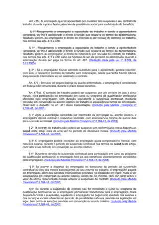 Art. 475 - O empregado que for aposentado por invalidez terá suspenso o seu contrato de
trabalho durante o prazo fixado pelas leis de previdência social para a efetivação do benefício.

       § 1º Recuperando o empregado a capacidade de trabalho e sendo a aposentadoria
cancelada, ser-lhe-á assegurado o direito à função que ocupava ao tempo da aposentadoria,
facultado, porem, ao empregador o direito de indenizá-lo por recisão do contrato de trabalho,
nos termos dos arts. 477 e 478.

      § 1º - Recuperando o empregado a capacidade de trabalho e sendo a aposentadoria
cancelada, ser-lhe-á assegurado o direito à função que ocupava ao tempo da aposentadoria,
facultado, porém, ao empregador, o direito de indenizá-lo por rescisão do contrato de trabalho,
nos termos dos arts. 477 e 478, salvo na hipótese de ser ele portador de estabilidade, quando a
indenização deverá ser paga na forma do art. 497. (Redação dada pela Lei nº 4.824, de
5.11.1965)

     § 2º - Se o empregador houver admitido substituto para o aposentado, poderá rescindir,
com este, o respectivo contrato de trabalho sem indenização, desde que tenha havido ciência
inequívoca da interinidade ao ser celebrado o contrato.

     Art. 476 - Em caso de seguro-doença ou auxílio-enfermidade, o empregado é considerado
em licença não remunerada, durante o prazo desse benefício.

     Art. 476-A. O contrato de trabalho poderá ser suspenso, por um período de dois a cinco
meses, para participação do empregado em curso ou programa de qualificação profissional
oferecido pelo empregador, com duração equivalente à suspensão contratual, mediante
previsão em convenção ou acordo coletivo de trabalho e aquiescência formal do empregado,
observado o disposto no art. 471 desta Consolidação. (Incluído pela Medida Provisória nº
2.164-41, de 2001)

     § 1o Após a autorização concedida por intermédio de convenção ou acordo coletivo, o
empregador deverá notificar o respectivo sindicato, com antecedência mínima de quinze dias
da suspensão contratual. (Incluído pela Medida Provisória nº 2.164-41, de 2001)

     § 2o O contrato de trabalho não poderá ser suspenso em conformidade com o disposto no
caput deste artigo mais de uma vez no período de dezesseis meses. (Incluído pela Medida
Provisória nº 2.164-41, de 2001)

     § 3o O empregador poderá conceder ao empregado ajuda compensatória mensal, sem
natureza salarial, durante o período de suspensão contratual nos termos do caput deste artigo,
com valor a ser definido em convenção ou acordo coletivo.

     § 4o Durante o período de suspensão contratual para participação em curso ou programa
de qualificação profissional, o empregado fará jus aos benefícios voluntariamente concedidos
pelo empregador. (Incluído pela Medida Provisória nº 2.164-41, de 2001)

      § 5o Se ocorrer a dispensa do empregado no transcurso do período de suspensão
contratual ou nos três meses subseqüentes ao seu retorno ao trabalho, o empregador pagará
ao empregado, além das parcelas indenizatórias previstas na legislação em vigor, multa a ser
estabelecida em convenção ou acordo coletivo, sendo de, no mínimo, cem por cento sobre o
valor da última remuneração mensal anterior à suspensão do contrato. (Incluído pela Medida
Provisória nº 2.164-41, de 2001)

      § 6o Se durante a suspensão do contrato não for ministrado o curso ou programa de
qualificação profissional, ou o empregado permanecer trabalhando para o empregador, ficará
descaracterizada a suspensão, sujeitando o empregador ao pagamento imediato dos salários e
dos encargos sociais referentes ao período, às penalidades cabíveis previstas na legislação em
vigor, bem como às sanções previstas em convenção ou acordo coletivo. (Incluído pela Medida
Provisória nº 2.164-41, de 2001)
 