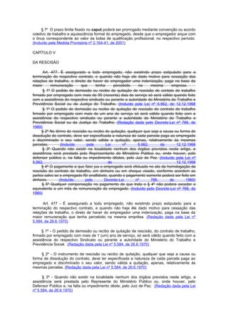 § 7o O prazo limite fixado no caput poderá ser prorrogado mediante convenção ou acordo
coletivo de trabalho e aquiescência formal do empregado, desde que o empregador arque com
o ônus correspondente ao valor da bolsa de qualificação profissional, no respectivo período.
(Incluído pela Medida Provisória nº 2.164-41, de 2001)

CAPÍTULO V

DA RESCISÃO

      Art. 477. É assegurado a todo empregado, não existindo prazo estipulado para a
terminação do respectivo contrato, e quando não haja ele dado motivo para cessação das
relações de trabalho, o direito de haver do empregador uma indenização, paga na base da
maior      remuneração      que      tenha     percebido     na    mesma        empresa.
      § 1º O pedido de demissão ou recibo de quitação de rescisão de contato de trabalho
firmado por empregado com mais de 90 (noventa) dias de serviço só será válido quando feito
com a assistência do respectivo sindicato ou perante a autoridade do Ministério do Trabalho e
Previdência Social ou da Justiça do Trabalho. (Incluído pela Lei nº 5.562, de 12.12.1968
      § 1º O pedido de demissão ou recibo de quitação de rescisão do contrato de trabalho
firmado por empregado com mais de um ano de serviço só será válido quando feito com a
assistência do respectivo sindicato ou perante a autoridade do Ministério do Trabalho e
Previdência Social ou da Justiça do Trabalho. (Redação dada pelo Decreto-Lei nº 766, de
1969)
     § 2º No têrmo de rescisão ou recibo de quitação, qualquer que seja a causa ou forma de
dissolução do contrato, deve ser especificada a natureza de cada parcela paga ao empregado
e discriminado o seu valor, sendo válida a quitação, apenas, relativamente às mesmas
parcelas.       (Incluído       pela       Lei      nº      5.562,       de       12.12.1968
      § 3º Quando não existir na localidade nenhum dos órgãos previstos neste artigo, a
assistência será prestada pelo Representante do Ministério Público ou, onde houver, pelo
defensor público e, na falta ou impedimento dêstes, pelo Juiz de Paz. (Incluído pela Lei nº
5.562,                                      de                                     12.12.1968
     § 4º O pagamento a que fizer jus o empregado será efetuado no ato da homologação da
rescisão do contrato de trabalho, em dinheiro ou em cheque visado, conforme acordem as
partes salvo se o empregado fôr analfabeto, quando o pagamento somente poderá ser feito em
dinheiro.      (Incluído       pelo       Decreto-Lei      nº      766,        de       1969)
      § 5º Qualquer compensação no pagamento de que trata o § 4º não podera exceder o
equivalente a um mês de remuneração do empregado. (Incluído pelo Decreto-Lei nº 766, de
1969)

      Art. 477 - É assegurado a todo empregado, não existindo prazo estipulado para a
terminação do respectivo contrato, e quando não haja êle dado motivo para cessação das
relações de trabalho, o direto de haver do empregador uma indenização, paga na base da
maior remuneração que tenha percebido na mesma emprêsa. (Redação dada pela Lei nº
5.584, de 26.6.1970)

     § 1º - O pedido de demissão ou recibo de quitação de rescisão, do contrato de trabalho,
firmado por empregado com mais de 1 (um) ano de serviço, só será válido quando feito com a
assistência do respectivo Sindicato ou perante a autoridade do Ministério do Trabalho e
Previdência Social. (Redação dada pela Lei nº 5.584, de 26.6.1970)

     § 2º - O instrumento de rescisão ou recibo de quitação, qualquer que seja a causa ou
forma de dissolução do contrato, deve ter especificada a natureza de cada parcela paga ao
empregado e discriminado o seu valor, sendo válida a quitação, apenas, relativamente às
mesmas parcelas. (Redação dada pela Lei nº 5.584, de 26.6.1970)

      § 3º - Quando não existir na localidade nenhum dos órgãos previstos neste artigo, a
assistência será prestada pelo Represente do Ministério Público ou, onde houver, pelo
Defensor Público e, na falta ou impedimento dêste, pelo Juiz de Paz. (Redação dada pela Lei
nº 5.584, de 26.6.1970)
 