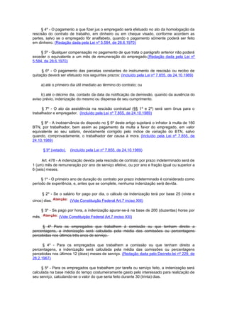 § 4º - O pagamento a que fizer jus o empregado será efetuado no ato da homologação da
rescisão do contrato de trabalho, em dinheiro ou em cheque visado, conforme acordem as
partes, salvo se o empregado fôr analfabeto, quando o pagamento sòmente poderá ser feito
em dinheiro. (Redação dada pela Lei nº 5.584, de 26.6.1970)

     § 5º - Qualquer compensação no pagamento de que trata o parágrafo anterior não poderá
exceder o equivalente a um mês de remuneração do empregado.(Redação dada pela Lei nº
5.584, de 26.6.1970)

     § 6º - O pagamento das parcelas constantes do instrumento de rescisão ou recibo de
quitação deverá ser efetuado nos seguintes prazos: (Incluído pela Lei nº 7.855, de 24.10.1989)

       a) até o primeiro dia útil imediato ao término do contrato; ou

     b) até o décimo dia, contado da data da notificação da demissão, quando da ausência do
aviso prévio, indenização do mesmo ou dispensa de seu cumprimento.

      § 7º - O ato da assistência na rescisão contratual (§§ 1º e 2º) será sem ônus para o
trabalhador e empregador. (Incluído pela Lei nº 7.855, de 24.10.1989)

     § 8º - A inobservância do disposto no § 6º deste artigo sujeitará o infrator à multa de 160
BTN, por trabalhador, bem assim ao pagamento da multa a favor do empregado, em valor
equivalente ao seu salário, devidamente corrigido pelo índice de variação do BTN, salvo
quando, comprovadamente, o trabalhador der causa à mora. (Incluído pela Lei nº 7.855, de
24.10.1989)

        § 9º (vetado).   (Incluído pela Lei nº 7.855, de 24.10.1989)

      Art. 478 - A indenização devida pela rescisão de contrato por prazo indeterminado será de
1 (um) mês de remuneração por ano de serviço efetivo, ou por ano e fração igual ou superior a
6 (seis) meses.

     § 1º - O primeiro ano de duração do contrato por prazo indeterminado é considerado como
período de experiência, e, antes que se complete, nenhuma indenização será devida.

       § 2º - Se o salário for pago por dia, o cálculo da indenização terá por base 25 (vinte e
cinco) dias.             (Vide Constituição Federal Art.7 inciso XIII)

       § 3º - Se pago por hora, a indenização apurar-se-á na base de 200 (duzentas) horas por
mês.              (Vide Constituição Federal Art.7 inciso XIII)

     § 4º Para os empregados que trabalhem à comissão ou que tenham direito a
percentagens, a indenização será calculada pela média das comissões ou percentagens
percebidas nos últimos três anos de serviço.

      § 4º - Para os empregados que trabalhem a comissão ou que tenham direito a
percentagens, a indenização será calculada pela média das comissões ou percentagens
percebidas nos últimos 12 (doze) meses de serviço. (Redação dada pelo Decreto-lei nº 229, de
28.2.1967)

     § 5º - Para os empregados que trabalhem por tarefa ou serviço feito, a indenização será
calculada na base média do tempo costumeiramente gasto pelo interessado para realização de
seu serviço, calculando-se o valor do que seria feito durante 30 (trinta) dias.
 