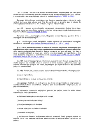 Art. 479 - Nos contratos que tenham termo estipulado, o empregador que, sem justa
causa, despedir o empregado será obrigado a pagar-lhe, a titulo de indenização, e por metade,
a remuneração a que teria direito até o termo do contrato. (Vide Lei nº 9.601, de 1998)

     Parágrafo único - Para a execução do que dispõe o presente artigo, o cálculo da parte
variável ou incerta dos salários será feito de acordo com o prescrito para o cálculo da
indenização referente à rescisão dos contratos por prazo indeterminado.

       Art. 480 - Havendo termo estipulado, o empregado não se poderá desligar do contrato,
sem justa causa, sob pena de ser obrigado a indenizar o empregador dos prejuízos que desse
fato lhe resultarem. (Vide Lei nº 9.601, de 1998)

    Parágrafo único. A indenização, porem, não poderá exceder àquela a que teria direito o
empregado em idênticas condições.

     § 1º - A indenização, porém, não poderá exceder àquela a que teria direito o empregado
em idênticas condições. (Renumerado pelo Decreto-lei nº 6.353, de 20.3.1944)

     § 2º - Em se tratando de contrato de artistas de teatros e congêneres, o empregado que
rescindí-lo sem justa causa não poderá trabalhar em outra empresa de teatro ou congênere,
salvo quando receber atestado liberatório, durante o prazo de um ano, sob pena de ficar o
novo empresário obrigado a pagar ao anterior uma indenização correspondente a dois
anos do salário estipulado no contrato rescindido. (Incluído pela Lei nº 6.533, de 24.5.1978)
(Revogado pela Lei nº 6.533, de 24.5.1978)

      Art. 481 - Aos contratos por prazo determinado, que contiverem cláusula asseguratória do
direito recíproco de rescisão antes de expirado o termo ajustado, aplicam-se, caso seja
exercido tal direito por qualquer das partes, os princípios que regem a rescisão dos contratos
por prazo indeterminado.

     Art. 482 - Constituem justa causa para rescisão do contrato de trabalho pelo empregador:

    a) ato de improbidade;

    b) incontinência de conduta ou mau procedimento;

     c) negociação habitual por conta própria ou alheia sem permissão do empregador, e
quando constituir ato de concorrência à empresa para a qual trabalha o empregado, ou for
prejudicial ao serviço;

     d) condenação criminal do empregado, passada em julgado, caso não tenha havido
suspensão da execução da pena;

    e) desídia no desempenho das respectivas funções;

    f) embriaguez habitual ou em serviço;

    g) violação de segredo da empresa;

    h) ato de indisciplina ou de insubordinação;

    i) abandono de emprego;

     j) ato lesivo da honra ou da boa fama praticado no serviço contra qualquer pessoa, ou
ofensas físicas, nas mesmas condições, salvo em caso de legítima defesa, própria ou de
outrem;
 