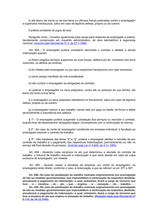 k) ato lesivo da honra ou da boa fama ou ofensas físicas praticadas contra o empregador
e superiores hierárquicos, salvo em caso de legítima defesa, própria ou de outrem;

     l) prática constante de jogos de azar.

     Parágrafo único - Constitui igualmente justa causa para dispensa de empregado a prática,
devidamente comprovada em inquérito administrativo, de atos atentatórios à segurança
nacional. (Incluído pelo Decreto-lei nº 3, de 27.1.1966)

     Art. 483 - O empregado poderá considerar rescindido o contrato e pleitear a devida
indenização quando:

     a) forem exigidos serviços superiores às suas forças, defesos por lei, contrários aos bons
costumes, ou alheios ao contrato;

     b) for tratado pelo empregador ou por seus superiores hierárquicos com rigor excessivo;

     c) correr perigo manifesto de mal considerável;

     d) não cumprir o empregador as obrigações do contrato;

      e) praticar o empregador ou seus prepostos, contra ele ou pessoas de sua família, ato
lesivo da honra e boa fama;

     f) o empregador ou seus prepostos ofenderem-no fisicamente, salvo em caso de legítima
defesa, própria ou de outrem;

     g) o empregador reduzir o seu trabalho, sendo este por peça ou tarefa, de forma a afetar
sensivelmente a importância dos salários.

    § 1º - O empregado poderá suspender a prestação dos serviços ou rescindir o contrato,
quando tiver de desempenhar obrigações legais, incompatíveis com a continuação do serviço.

    § 2º - No caso de morte do empregador constituído em empresa individual, é facultado ao
empregado rescindir o contrato de trabalho.

     § 3º - Nas hipóteses das letras "d" e "g", poderá o empregado pleitear a rescisão de seu
contrato de trabalho e o pagamento das respectivas indenizações, permanecendo ou não no
serviço até final decisão do processo. (Incluído pela Lei nº 4.825, de 5.11.1965)

      Art. 484 - Havendo culpa recíproca no ato que determinou a rescisão do contrato de
trabalho, o tribunal de trabalho reduzirá a indenização à que seria devida em caso de culpa
exclusiva do empregador, por metade.

     Art. 485 - Quando cessar a atividade da empresa, por morte do empregador, os
empregados terão direito, conforme o caso, à indenização a que se referem os art. 477 e 497.

      Art. 486. No caso de paralisação do trabalho motivado originariamente por promulgação
de leis ou medidas governamentais, que impossibilitem a continuação da respectiva atividade,
prevalecerá o pagamento da indenização, a qual, entretanto, ficará a cargo do Governo que
tiver     a     iniciativa  do     ato    que   originou    a    cessação    do    trabalho.
      Art. 486. No caso de paralisação do trabalho motivado originariamente por promulgação
de leis ou medidas governamentais que impossibilitem a continuação da respectiva atividade,
prevalecerá o pagamento da indenização, a qual, entretanto, ficará a cargo do Governo que
tiver a iniciativa do ato que originou a cessação do trabalho. (Redação dada pelo Decreto-lei nº
6.110, de 16.12.1943)
 