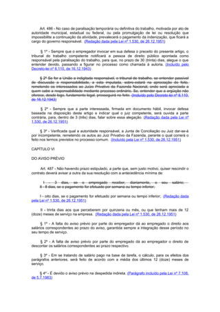 Art. 486 - No caso de paralisação temporária ou definitiva do trabalho, motivada por ato de
autoridade municipal, estadual ou federal, ou pela promulgação de lei ou resolução que
impossibilite a continuação da atividade, prevalecerá o pagamento da indenização, que ficará a
cargo do governo responsável. (Redação dada pela Lei nº 1.530, de 26.12.1951)

      § 1º - Sempre que o empregador invocar em sua defesa o preceito do presente artigo, o
tribunal do trabalho competente notificará a pessoa de direito público apontada como
responsável pela paralisação do trabalho, para que, no prazo de 30 (trinta) dias, alegue o que
entender devido, passando a figurar no processo como chamada à autoria. (Incluído pelo
Decreto-lei nº 6.110, de 16.12.1943)

     § 2º Se for a União a indigitada responsável, o tribunal de trabalho, se entender passível
de discussão a responsabilidade, a esta imputada, sobre-estará na apreciação do feito,
remetendo os interessados ao Juízo Privativo da Fazenda Nacional, onde será apreciada a
quem cabe a responsabilidade mediante processo ordinário. Se, entender que a argüição não
oferece, desde logo, fundamento legal, prosseguirá no feito. (Incluído pelo Decreto-lei nº 6.110,
de 16.12.1943)

     § 2º - Sempre que a parte interessada, firmada em documento hábil, invocar defesa
baseada na disposição deste artigo e indicar qual o juiz competente, será ouvida a parte
contrária, para, dentro de 3 (três) dias, falar sobre essa alegação. (Redação dada pela Lei nº
1.530, de 26.12.1951)

      § 3º - Verificada qual a autoridade responsável, a Junta de Conciliação ou Juiz dar-se-á
por incompetente, remetendo os autos ao Juiz Privativo da Fazenda, perante o qual correrá o
feito nos termos previstos no processo comum. (Incluído pela Lei nº 1.530, de 26.12.1951)

CAPÍTULO VI

DO AVISO PRÉVIO

     Art. 487 - Não havendo prazo estipulado, a parte que, sem justo motivo, quiser rescindir o
contrato deverá avisar a outra da sua resolução com a antecedência mínima de:

        I - 3 dias, se o empregado receber, diariamente, o                      seu   salário;
     II - 8 dias, se o pagamento for efetuado por semana ou tempo inferior;

     I - oito dias, se o pagamento for efetuado por semana ou tempo inferior; (Redação dada
pela Lei nº 1.530, de 26.12.1951)

     II - trinta dias aos que perceberem por quinzena ou mês, ou que tenham mais de 12
(doze) meses de serviço na empresa. (Redação dada pela Lei nº 1.530, de 26.12.1951)

      § 1º - A falta do aviso prévio por parte do empregador dá ao empregado o direito aos
salários correspondentes ao prazo do aviso, garantida sempre a integração desse período no
seu tempo de serviço.

     § 2º - A falta de aviso prévio por parte do empregado dá ao empregador o direito de
descontar os salários correspondentes ao prazo respectivo.

     § 3º - Em se tratando de salário pago na base de tarefa, o cálculo, para os efeitos dos
parágrafos anteriores, será feito de acordo com a média dos últimos 12 (doze) meses de
serviço.

     § 4º - É devido o aviso prévio na despedida indireta. (Parágrafo incluído pela Lei nº 7.108,
de 5.7.1983)
 