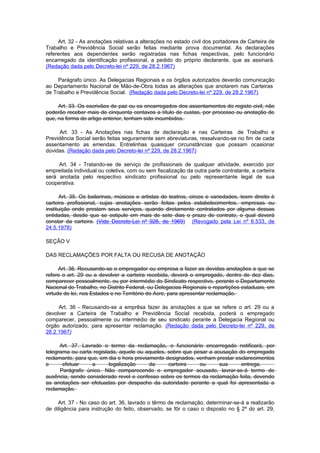 Art. 32 - As anotações relativas a alterações no estado civil dos portadores de Carteira de
Trabalho e Previdência Social serão feitas mediante prova documental. As declarações
referentes aos dependentes serão registradas nas fichas respectivas, pelo funcionário
encarregado da identificação profissional, a pedido do próprio declarante, que as assinará.
(Redação dada pelo Decreto-lei nº 229, de 28.2.1967)

     Parágrafo único. As Delegacias Regionais e os órgãos autorizados deverão comunicação
ao Departamento Nacional de Mão-de-Obra todas as alterações que anotarem nas Carteiras
de Trabalho e Previdência Social. (Redação dada pelo Decreto-lei nº 229, de 28.2.1967)

     Art. 33. Os escrivães de paz ou os encarregados dos assentamentos do registo civil, não
poderão receber mais de cinquenta centavos a título de custas, por processo ou anotação de
que, na forma do artigo anterior, tenham sido incumbidos.

      Art. 33 - As Anotações nas fichas de declaração e nas Carteiras de Trabalho e
Previdência Social serão feitas seguramente sem abreviaturas, ressalvando-se no fim de cada
assentamento as emendas. Entrelinhas quaisquer circunstâncias que possam ocasionar
dúvidas. (Redação dada pelo Decreto-lei nº 229, de 28.2.1967)

     Art. 34 - Tratando-se de serviço de profissionais de qualquer atividade, exercido por
empreitada individual ou coletiva, com ou sem fiscalização da outra parte contratante, a carteira
será anotada pelo respectivo sindicato profissional ou pelo representante legal de sua
cooperativa.

       Art. 35. Os bailarinas, músicos e artistas de teatros, circos e variedades, teem direito è
carteira profissional, cujas anotações serão feitas pelos estabelecimentos, empresas ou
instituição onde prestam seus serviços, quando diretamente contratados por alguma dessas
entidadas, desde que se estipule em mais de sete dias o prazo de contrato, o qual deverá
constar da carteira. (Vide Decreto-Lei nº 926, de 1969) (Revogado pela Lei nº 6.533, de
24.5.1978)

SEÇÃO V

DAS RECLAMAÇÕES POR FALTA OU RECUSA DE ANOTAÇÃO

      Art. 36. Recusando-se o empregador ou empresa a fazer as devidas anotações a que se
refere o art. 29 ou a devolver a carteira recebida, deverá o empregado, dentro de dez dias,
comparecer pessoalmente, ou por intermédio do Sindicato respectivo, perante o Departamento
Nacional do Trabalho, no Distrito Federal, ou Delegacias Regionais e repartições estaduais, em
virtude de lei, nos Estados e no Território do Acre, para apresentar reclamação.

     Art. 36 - Recusando-se a emprêsa fazer às anotações a que se refere o art. 29 ou a
devolver a Carteira de Trabalho e Previdência Social recebida, poderá o empregado
comparecer, pessoalmente ou intermédio de seu sindicato perante a Delegacia Regional ou
órgão autorizado, para apresentar reclamação. (Redação dada pelo Decreto-lei nº 229, de
28.2.1967)

      Art. 37. Lavrado o termo da reclamação, o funcionário encarregado notificará, por
telegrama ou carta registada, aquele ou aqueles, sobre que pesar a acusação do empregado
reclamante, para que, em dia e hora previamente designados, venham prestar esclarecimentos
e      efetuar     a      legalização     da     carteira    ou      sua     entrega.
      Parágrafo único. Não comparecendo o empregador acusado, lavrar-se-á termo de
ausência, sendo considerado revel e confesso sobre os termos da reclamação feita, devendo
as anotações ser efetuadas por despacho da autoridade perante a qual foi apresentada a
reclamação.

     Art. 37 - No caso do art. 36, lavrado o têrmo de reclamação, determinar-se-á a realizarão
de diligência para instrução do feito, observado, se fôr o caso o disposto no § 2º do art. 29,
 