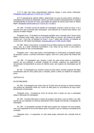 § 5o O valor das horas extraordinárias habituais integra o aviso prévio indenizado.
(Parágrafo incluído pela Lei nº 10.218, de 11.4.2001)

     § 6o O reajustamento salarial coletivo, determinado no curso do aviso prévio, beneficia o
empregado pré-avisado da despedida, mesmo que tenha recebido antecipadamente os salários
correspondentes ao período do aviso, que integra seu tempo de serviço para todos os efeitos
legais. (Parágrafo incluído pela Lei nº 10.218, de 11.4.2001)

      Art. 488 - O horário normal de trabalho do empregado, durante o prazo do aviso, e se a
rescisão tiver sido promovida pelo empregador, será reduzido de 2 (duas) horas diárias, sem
prejuízo do salário integral.

      Parágrafo único - É facultado ao empregado trabalhar sem a redução das 2 (duas) horas
diárias previstas neste artigo, caso em que poderá faltar ao serviço, sem prejuízo do salário
integral, por 1 (um) dia, na hipótese do inciso l, e por 7 (sete) dias corridos, na hipótese do
inciso lI do art. 487 desta Consolidação. (Incluído pela Lei nº 7.093, de 25.4.1983)

      Art. 489 - Dado o aviso prévio, a rescisão torna-se efetiva depois de expirado o respectivo
prazo, mas, se a parte notificante reconsiderar o ato, antes de seu termo, à outra parte é
facultado aceitar ou não a reconsideração.

     Parágrafo único - Caso seja aceita a reconsideração ou continuando a prestação depois
de expirado o prazo, o contrato continuará a vigorar, como se o aviso prévio não tivesse sido
dado.

      Art. 490 - O empregador que, durante o prazo do aviso prévio dado ao empregado,
praticar ato que justifique a rescisão imediata do contrato, sujeita-se ao pagamento da
remuneração correspondente ao prazo do referido aviso, sem prejuízo da indenização que for
devida.

     Art. 491 - O empregado que, durante o prazo do aviso prévio, cometer qualquer das faltas
consideradas pela lei como justas para a rescisão, perde o direito ao restante do respectivo
prazo.

CAPÍTULO VII

DA ESTABILIDADE

     Art. 492 - O empregado que contar mais de 10 (dez) anos de serviço na mesma empresa
não poderá ser despedido senão por motivo de falta grave ou circunstância de força maior,
devidamente comprovadas.

      Parágrafo único - Considera-se como de serviço todo o tempo em que o empregado
esteja à disposição do empregador.

    Art. 493 - Constitui falta grave a prática de qualquer dos fatos a que se refere o art. 482,
quando por sua repetição ou natureza representem séria violação dos deveres e obrigações do
empregado.

    Art. 494 - O empregado acusado de falta grave poderá ser suspenso de suas funções,
mas a sua despedida só se tornará efetiva após o inquérito e que se verifique a procedência da
acusação.

     Parágrafo único - A suspensão, no caso deste artigo, perdurará até a decisão final do
processo.
 