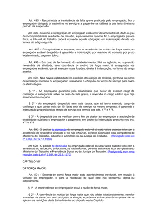 Art. 495 - Reconhecida a inexistência de falta grave praticada pelo empregado, fica o
empregador obrigado a readmiti-lo no serviço e a pagar-lhe os salários a que teria direito no
período da suspensão.

      Art. 496 - Quando a reintegração do empregado estável for desaconselhável, dado o grau
de incompatibilidade resultante do dissídio, especialmente quando for o empregador pessoa
física, o tribunal do trabalho poderá converter aquela obrigação em indenização devida nos
termos do artigo seguinte.

      Art. 497 - Extinguindo-se a empresa, sem a ocorrência de motivo de força maior, ao
empregado estável despedido é garantida a indenização por rescisão do contrato por prazo
indeterminado, paga em dobro.

      Art. 498 - Em caso de fechamento do estabelecimento, filial ou agência, ou supressão
necessária de atividade, sem ocorrência de motivo de força maior, é assegurado aos
empregados estáveis, que ali exerçam suas funções, direito à indenização, na forma do artigo
anterior.

     Art. 499 - Não haverá estabilidade no exercício dos cargos de diretoria, gerência ou outros
de confiança imediata do empregador, ressalvado o cômputo do tempo de serviço para todos
os efeitos legais.

      § 1º - Ao empregado garantido pela estabilidade que deixar de exercer cargo de
confiança, é assegurada, salvo no caso de falta grave, a reversão ao cargo efetivo que haja
anteriormente ocupado.

      § 2º - Ao empregado despedido sem justa causa, que só tenha exercido cargo de
confiança e que contar mais de 10 (dez) anos de serviço na mesma empresa, é garantida a
indenização proporcional ao tempo de serviço nos termos dos arts. 477 e 478.

     § 3º - A despedida que se verificar com o fim de obstar ao empregado a aquisição de
estabilidade sujeitará o empregador a pagamento em dobro da indenização prescrita nos arts.
477 e 478.

      Art. 500. O pedido de demissão do empregado estavel só será válido quando feito com a
assistência do respectivo sindicato e, se não o houver, perante autoridade local competente do
Ministério do Trabalho, Indústria e Comércio ou da Justiça do Trabalho. (Revogado pela Lei
nº 5.562, de 12.12.1968)

     Art. 500 - O pedido de demissão do empregado estável só será válido quando feito com a
assistência do respectivo Sindicato e, se não o houver, perante autoridade local competente do
Ministério do Trabalho e Previdência Social ou da Justiça do Trabalho. (Revigorado com nova
redação, pela Lei nº 5.584, de 26.6.1970)

CAPÍTULO VIII

DA FORÇA MAIOR

      Art. 501 - Entende-se como força maior todo acontecimento inevitável, em relação à
vontade do empregador, e para a realização do qual este não concorreu, direta ou
indiretamente.

     § 1º - A imprevidência do empregador exclui a razão de força maior.

      § 2º - À ocorrência do motivo de força maior que não afetar substâncialmente, nem for
suscetível de afetar, em tais condições, a situação econômica e financeira da empresa não se
aplicam as restrições desta Lei referentes ao disposto neste Capítulo.
 
