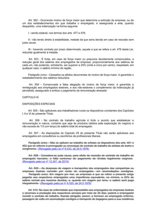 Art. 502 - Ocorrendo motivo de força maior que determine a extinção da empresa, ou de
um dos estabelecimentos em que trabalhe o empregado, é assegurada a este, quando
despedido, uma indenização na forma seguinte:

     I - sendo estável, nos termos dos arts. 477 e 478;

      II - não tendo direito à estabilidade, metade da que seria devida em caso de rescisão sem
justa causa;

     III - havendo contrato por prazo determinado, aquela a que se refere o art. 479 desta Lei,
reduzida igualmente à metade.

     Art. 503 - É lícita, em caso de força maior ou prejuízos devidamente comprovados, a
redução geral dos salários dos empregados da empresa, proporcionalmente aos salários de
cada um, não podendo, entretanto, ser superior a 25% (vinte e cinco por cento), respeitado, em
qualquer caso, o salário mínimo da região.

     Parágrafo único - Cessados os efeitos decorrentes do motivo de força maior, é garantido o
restabelecimento dos salários reduzidos.

      Art. 504 - Comprovada a falsa alegação do motivo de força maior, é garantida a
reintegração aos empregados estáveis, e aos não-estáveis o complemento da indenização já
percebida, assegurado a ambos o pagamento da remuneração atrasada.

CAPÍTULO IX

DISPOSIÇÕES ESPECIAIS

       Art. 505 - São aplicáveis aos trabalhadores rurais os dispositivos constantes dos Capítulos
l, lI e VI do presente Título.

     Art. 506 - No contrato de trabalho agrícola é lícito o acordo que estabelecer a
remuneração in natura, contanto que seja de produtos obtidos pela exploração do negócio e
não exceda de 1/3 (um terço) do salário total do empregado.

    Art. 507 - As disposições do Capítulo VII do presente Título não serão aplicáveis aos
empregados em consultórios ou escritórios de profissionais liberais.

     Parágrafo único - Não se aplicam ao trabalho de artistas os dispositivos dos arts. 451 e
452 que se referem à prorrogação ou renovaçao do contrato de trabalho de artistas de teatro e
congêneres. (Revogado pela Lei nº 6.533, de 24.5.1978)

    Art. 508 - Considera-se justa causa, para efeito de rescisão de contrato de trabalho do
empregado bancário, a falta contumaz de pagamento de dívidas legalmente exigíveis.
(Revogado pela Lei nº 12.347, de 2010)

      Art. 509 - As despesas de viagem e transportes dos empregados das companhias ou
empresas teatrais correrão por conta do empregador, em acomodações condignas.
      Parágrafo único. Em viagem por mar, as empresas a que se refere o presente artigo
pagarão aos respectivos empregados uma importância equivalente, no mínimo, a 20% do
salário normal aos mesmos devidos, e, quando em viagem por terra, o salário será pago
integralmente. (Revogado pela Lei nº 6.533, de 24.5.1978)

      Art. 510. No caso de enfermidade que impossibilite aos empregados de empresas teatrais
e circenses a prestação dos respectivos serviços por mais de 30 dias, poderá o empregador
recindir o contrato de trabalho, ficando obrigado, porem, a fornecer ao empregado enfermo,
passagem de volta em acomodação condigna e transporte de bagagens para a sua residência
 