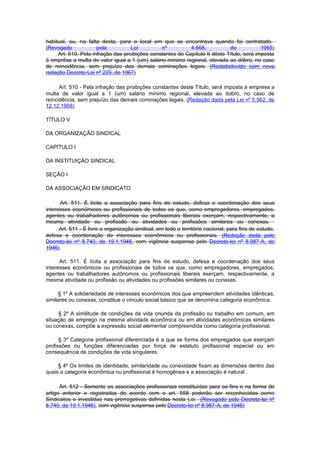habitual, ou, na falta desta, para o local em que se encontrava quando foi contratado.
(Revogado             pela          Lei          nº         4.668,           de            1965)
     Art. 510. Pela infração das proibições constantes do Capítulo II dêste Título, será imposta
à emprêsa a multa de valor igual a 1 (um) salário-mínimo regional, elevada ao dôbro, no caso
de reincidência, sem prejuízo das demais cominações legais. (Restabelecido com nova
redação Decreto-Lei nº 229, de 1967)

      Art. 510 - Pela infração das proibições constantes deste Título, será imposta à empresa a
multa de valor igual a 1 (um) salário mínimo regional, elevada ao dobro, no caso de
reincidência, sem prejuízo das demais cominações legais. (Redação dada pela Lei nº 5.562, de
12.12.1968)

TÍTULO V

DA ORGANIZAÇÃO SINDICAL

CAPÍTULO I

DA INSTITUIÇÃO SINDICAL

SEÇÃO I

DA ASSOCIAÇÃO EM SINDICATO

      Art. 511. É lícita a associação para fins de estudo, defesa e coordenação dos seus
interesses econômicos ou profissionais de todos os que, como empregadores, empregados,
agentes ou trabalhadores autônomos ou profissionais liberais exerçam, respectivamente, a
mesma atividade ou profissão ou atividades ou profissões similares ou conexas.
      Art. 511 - É livre a organização sindical, em todo o território nacional, para fins de estudo,
defesa e coordenação de interesses econômicos ou profissionais. (Redação dada pelo
Decreto-lei nº 8.740, de 19.1.1946, com vigência suspensa pelo Decreto-lei nº 8.987-A, de
1946)

      Art. 511. É lícita a associação para fins de estudo, defesa e coordenação dos seus
interesses econômicos ou profissionais de todos os que, como empregadores, empregados,
agentes ou trabalhadores autônomos ou profissionais liberais exerçam, respectivamente, a
mesma atividade ou profissão ou atividades ou profissões similares ou conexas.

     § 1º A solidariedade de interesses econômicos dos que empreendem atividades idênticas,
similares ou conexas, constitue o vínculo social básico que se denomina categoria econômica.

     § 2º A similitude de condições de vida oriunda da profissão ou trabalho em comum, em
situação de emprego na mesma atividade econômica ou em atividades econômicas similares
ou conexas, compõe a expressão social elementar compreendida como categoria profissional.

      § 3º Categoria profissional diferenciada é a que se forma dos empregados que exerçam
profissões ou funções diferenciadas por força de estatuto profissional especial ou em
consequência de condições de vida singulares.

     § 4º Os limites de identidade, similaridade ou conexidade fixam as dimensões dentro das
quais a categoria econômica ou profissional é homogênea e a associação é natural .

      Art. 512 - Somente as associações profissionais constituídas para os fins e na forma do
artigo anterior e registradas de acordo com o art. 558 poderão ser reconhecidas como
Sindicatos e investidas nas prerrogativas definidas nesta Lei. (Revogado pelo Decreto-lei nº
8.740, de 19.1.1946), com vigência suspensa pelo Decreto-lei nº 8.987-A, de 1946)
 