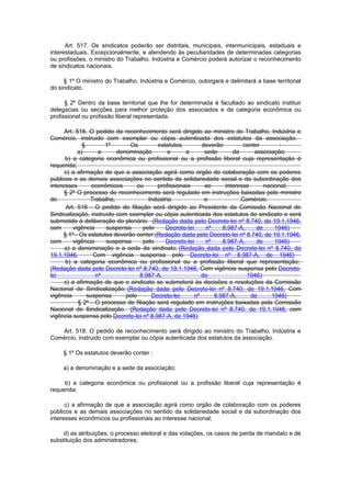 Art. 517. Os sindicatos poderão ser distritais, municipais, intermunicipais, estaduais e
interestaduais. Excepcionalmente, e atendendo às peculiaridades de determinadas categorias
ou profissões, o ministro do Trabalho, Indústria e Comércio poderá autorizar o reconhecimento
de sindicatos nacionais.

     § 1º O ministro do Trabalho, Indústria e Comércio, outorgará e delimitará a base territorial
do sindicato.

      § 2º Dentro da base territorial que lhe for determinada é facultado ao sindicato instituir
delegacias ou secções para melhor proteção dos associados e da categoria econômica ou
profissional ou profissão liberal representada.

      Art. 518. O pedido de reconhecimento será dirigido ao ministro do Trabalho, Indústria e
Comércio, instruido com exemplar ou cópia autenticada dos estatutos da associação.
              §        1º       Os        estatutos          deverão        conter        :
            a)       a     denominação         e     a        sede      da      associação;
      b) a categoria econômica ou profissional ou a profissão liberal cuja representação é
requerida;
      c) a afirmação de que a associação agirá como orgão de colaboração com os poderes
públicos e as demais associações no sentido da solidariedade social e da subordinação dos
interesses        econômicos      ou      profissionais       ao     interesse      nacional;
      § 2º O processo de reconhecimento será regulado em instruções baixadas pelo ministro
do               Trabalho,             Indústria              e            Comércio.
       Art. 518 - O pedido de filiação será dirigido ao Presidente da Comissão Nacional de
Sindicalização, instruído com exemplar ou cópia autenticada dos estatutos do sindicato e será
submetido à deliberação do plenário. (Redação dada pelo Decreto-lei nº 8.740, de 19.1.1946,
com       vigência     suspensa      pelo     Decreto-lei     nº    8.987-A,     de     1946)
      § 1º - Os estatutos deverão conter:(Redação dada pelo Decreto-lei nº 8.740, de 19.1.1946,
com       vigência     suspensa      pelo     Decreto-lei     nº    8.987-A,     de     1946)
      a) a denominação e a sede da sindicato; (Redação dada pelo Decreto-lei nº 8.740, de
19.1.1946,         Com vigência suspensa pelo Decreto-lei nº 8.987-A, de 1946)
       b) a categoria econômica ou profissional ou a profissão liberal que representação;
(Redação dada pelo Decreto-lei nº 8.740, de 19.1.1946, Com vigência suspensa pelo Decreto-
lei                 nº             8.987-A,                  de              1946)
      c) a afirmação de que o sindicato se submeterá às decisões e resoluções da Comissão
Nacional de Sindicalização; (Redação dada pelo Decreto-lei nº 8.740, de 19.1.1946, Com
vigência        suspensa      pelo      Decreto-lei       nº     8.987-A,      de      1946)
            § 2º - O processo de filiação será regulado em instruções baixadas pela Comissão
Nacional de Sindicalização. (Redação dada pelo Decreto-lei nº 8.740, de 19.1.1946, com
vigência suspensa pelo Decreto-lei nº 8.987-A, de 1946)

   Art. 518. O pedido de reconhecimento será dirigido ao ministro do Trabalho, Indústria e
Comércio, instruido com exemplar ou cópia autenticada dos estatutos da associação.

     § 1º Os estatutos deverão conter :

     a) a denominação e a sede da associação;

     b) a categoria econômica ou profissional ou a profissão liberal cuja representação é
requerida;

      c) a afirmação de que a associação agirá como orgão de colaboração com os poderes
públicos e as demais associações no sentido da solidariedade social e da subordinação dos
interesses econômicos ou profissionais ao interesse nacional;

    d) as atribuições, o processo eleitoral e das votações, os casos de perda de mandato e de
substituição dos administradores;
 