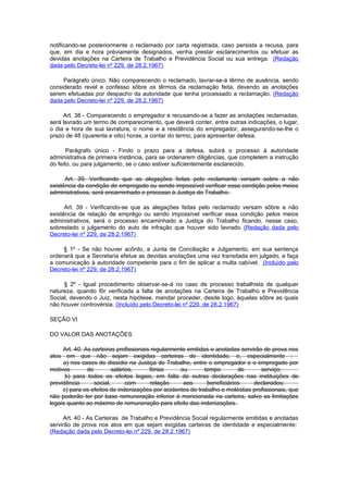 notificando-se posteriormente o reclamado por carta registrada, caso persista a recusa, para
que, em dia e hora prèviamente designados, venha prestar esclarecimentos ou efetuar as
devidas anotações na Carteira de Trabalho e Previdência Social ou sua entrega. (Redação
dada pelo Decreto-lei nº 229, de 28.2.1967)

     Parágrafo único. Não comparecendo o reclamado, lavrar-se-á têrmo de ausência, sendo
considerado revel e confesso sôbre os têrmos da reclamação feita, devendo as anotações
serem efetuadas por despacho da autoridade que tenha processado a reclamação. (Redação
dada pelo Decreto-lei nº 229, de 28.2.1967)

     Art. 38 - Comparecendo o empregador e recusando-se a fazer as anotações reclamadas,
será lavrado um termo de comparecimento, que deverá conter, entre outras indicações, o lugar,
o dia e hora de sua lavratura, o nome e a residência do empregador, assegurando-se-lhe o
prazo de 48 (quarenta e oito) horas, a contar do termo, para apresentar defesa.

       Parágrafo único - Findo o prazo para a defesa, subirá o processo à autoridade
administrativa de primeira instância, para se ordenarem diligências, que completem a instrução
do feito, ou para julgamento, se o caso estiver suficientemente esclarecido.

      Art. 39. Verificando que as alegações feitas pelo reclamante versam sobre a não
existência da condição de empregado ou sendo impossível verificar essa condição pelos meios
administrativos, será encaminhado o processo à Justiça do Trabalho.

      Art. 39 - Verificando-se que as alegações feitas pelo reclamado versam sôbre a não
existência de relação de emprêgo ou sendo impossível verificar essa condição pelos meios
administrativos, será o processo encaminhado a Justiça do Trabalho ficando, nesse caso,
sobrestado o julgamento do auto de infração que houver sido lavrado. (Redação dada pelo
Decreto-lei nº 229, de 28.2.1967)

     § 1º - Se não houver acôrdo, a Junta de Conciliação e Julgamento, em sua sentença
ordenará que a Secretaria efetue as devidas anotações uma vez transitada em julgado, e faça
a comunicação à autoridade competente para o fim de aplicar a multa cabível. (Incluído pelo
Decreto-lei nº 229, de 28.2.1967)

     § 2º - Igual procedimento observar-se-á no caso de processo trabalhista de qualquer
natureza, quando fôr verificada a falta de anotações na Carteira de Trabalho e Previdência
Social, devendo o Juiz, nesta hipótese, mandar proceder, desde logo, àquelas sôbre as quais
não houver controvérsia. (Incluído pelo Decreto-lei nº 229, de 28.2.1967)

SEÇÃO VI

DO VALOR DAS ANOTAÇÕES

     Art. 40. As carteiras profissionais regularmente emitidas e anotadas servirão de prova nos
atos   em que não sejam exigidas carteiras de identidade, e, especialmente :
     a) nos casos de dissídio na Justiça do Trabalho, entre o empregador e o empregado por
motivos        de         salários,     férias     ou        tempo        de      serviço;
      b) para todos os efeitos legais, em falta de outras declarações nas instituições de
previdência       social,       com     relação     aos       beneficiários    declarados;
     c) para os efeitos de indenizações por acidentes do trabalho e moléstias profissionais, que
não poderão ter por base remuneração inferior à mencionada na carteira, salvo as limitações
legais quanto ao máximo de remuneração para efeito das indenizações.

     Art. 40 - As Carteiras de Trabalho e Previdência Social regularmente emitidas e anotadas
servirão de prova nos atos em que sejam exigidas carteiras de identidade e especialmente:
(Redação dada pelo Decreto-lei nº 229, de 28.2.1967)
 