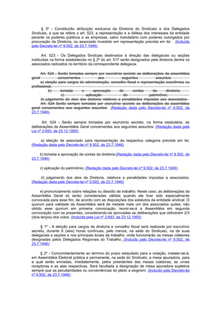 § 3º - Constituirão atribuição exclusiva da Diretoria do Sindicato e dos Delegados
Sindicais, a que se refere o art. 523, a representação e a defesa dos interesses da entidade
perante os poderes públicos e as empresas, salvo mandatário com poderes outorgados por
procuração da Diretoria, ou associado investido em representação prevista em lei. (Incluído
pelo Decreto-lei nº 9.502, de 23.7.1946)

       Art. 523 - Os Delegados Sindicais destinados à direção das delegacias ou seções
instituídas na forma estabelecida no § 2º do art. 517 serão designados pela diretoria dentre os
associados radicados no território da correspondente delegacia.

      Art. 524 . Serão tomadas sempre por escrutínio secreto as deliberações da assembléia
geral            concernentes           aos           seguintes           assuntos:
      a) eleição para cargos de administração, conselho fiscal e representação econômica ou
profissional;
           b)     tomada      e      aprovação       de     contas      da      diretoria;
                   c)           aplicação              do             patrimônio;
      d) julgamento de atos das diretoria relativos a penalidades impostas aos associados.
      Art. 524 Serão sempre tomadas por escrutínio secreto as deliberações da assembléia
geral concernentes aos seguintes assuntos: (Redação dada pelo Decreto-lei nº 9.502, de
23.7.1946)

       Art. 524 - Serão sempre tomadas por escrutínio secreto, na forma estatutária, as
deliberações da Assembléia Geral concernentes aos seguintes assuntos: (Redação dada pela
Lei nº 2.693, de 23.12.1955)

     a) eleição de associado para representação da respectiva categoria prevista em lei;
(Redação dada pelo Decreto-lei nº 9.502, de 23.7.1946)

     b) tomada e aprovação de contas da diretoria;(Redação dada pelo Decreto-lei nº 9.502, de
23.7.1946)

        c) aplicação do patrimônio; (Redação dada pelo Decreto-lei nº 9.502, de 23.7.1946)

     d) julgamento dos atos da Diretoria, relativos a penalidades impostas a associados;
(Redação dada pelo Decreto-lei nº 9.502, de 23.7.1946)

     e) pronunciamento sobre relações ou dissídio de trabalho. Neste caso, as deliberações da
Assembléia Geral só serão consideradas válidas quando ela tiver sido especialmente
convocada para esse fim, de acordo com as disposições dos estatutos da entidade sindical. O
quorum para validade da Assembléia será de metade mais um dos associados quites; não
obtido esse quorum em primeira convocação, reunir-se-á a Assembléia em segunda
convocação com os presentes, considerando-se aprovadas as deliberações que obtiverem 2/3
(dois terços) dos votos. (Incluída pela Lei nº 2.693, de 23.12.1955)

     § 1º - A eleição para cargos de diretoria e conselho fiscal será realizada por escrutínio
secreto, durante 6 (seis) horas contínuas, pelo menos, na sede do Sindicato, na de suas
delegacias e seções e nos principais locais de trabalho, onde funcionarão as mesas coletoras
designadas pelos Delegados Regionais do Trabalho. (Incluído pelo Decreto-lei nº 9.502, de
23.7.1946)

      § 2º - Concomitantemente ao término do prazo estipulado para a votação, instalar-se-á,
em Assembléia Eleitoral pública e permanente, na sede do Sindicato, a mesa apuradora, para
a qual serão enviadas, imediatamente, pelos presidentes das mesas coletoras, as urnas
receptoras e as atas respectivas. Será facultada a designação de mesa apuradora supletiva
sempre que as peculiaridades ou conveniências do pleito a exigirem. (Incluído pelo Decreto-lei
nº 9.502, de 23.7.1946)
 