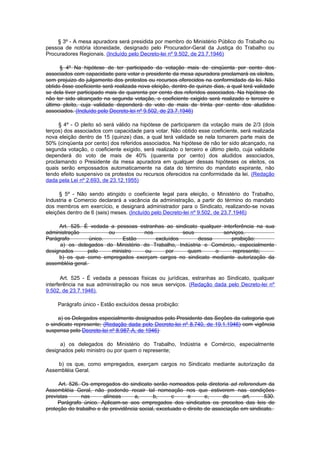 § 3º - A mesa apuradora será presidida por membro do Ministério Público do Trabalho ou
pessoa de notória idoneidade, designado pelo Procurador-Geral da Justiça do Trabalho ou
Procuradores Regionais. (Incluído pelo Decreto-lei nº 9.502, de 23.7.1946)

      § 4º Na hipótese de ter participado da votação mais de cinqüenta por cento dos
associados com capacidade para votar o presidente da mesa apuradora proclamará os eleitos,
sem prejuizo do julgamento dos protestos ou recursos oferecidos na conformidade da lei. Não
obtido êsse coeficiente será realizada nova eleição, dentro de quinze dias, a qual terá validade
se dela tiver participado mais de quarenta por cento dos referidos associados. Na hipótese de
não ter sido alcançado na segunda votação, o coeficiente cxigido será realizado o terceiro e
último pleito, cuja validade dependerá do voto de mais de trinta por cento dos aludidos
associados. (Incluído pelo Decreto-lei nº 9.502, de 23.7.1946)

     § 4º - O pleito só será válido na hipótese de participarem da votação mais de 2/3 (dois
terços) dos associados com capacidade para votar. Não obtido esse coeficiente, será realizada
nova eleição dentro de 15 (quinze) dias, a qual terá validade se nela tomarem parte mais de
50% (cinqüenta por cento) dos referidos associados. Na hipótese de não ter sido alcançado, na
segunda votação, o coeficiente exigido, será realizado o terceiro e último pleito, cuja validade
dependerá do voto de mais de 40% (quarenta por cento) dos aludidos associados,
proclamando o Presidente da mesa apuradora em qualquer dessas hipóteses os eleitos, os
quais serão empossados automaticamente na data do término do mandato expirante, não
tendo efeito suspensivo os protestos ou recursos oferecidos na conformidade da lei. (Redação
dada pela Lei nº 2.693, de 23.12.1955)

      § 5º - Não sendo atingido o coeficiente legal para eleição, o Ministério do Trabalho,
Industria e Comercio declarará a vacância da administração, a partir do término do mandato
dos membros em exercício, e designará administrador para o Sindicato, realizando-se novas
eleições dentro de 6 (seis) meses. (Incluído pelo Decreto-lei nº 9.502, de 23.7.1946)

     Art. 525. É vedada a pessoas estranhas ao sindicato qualquer interferência na sua
administração            ou         nos           seus            serviços.
Parágrafo         único.      Estão     excluídos        dessa        proibição:
      a) os delegados do Ministério do Trabalho, Indústria e Comércio, especialmente
designados       pelo     ministro   ou     por     quem       o      represente;
     b) os que como empregados exerçam cargos no sindicato mediante autorização da
assembléia geral.

       Art. 525 - É vedada a pessoas físicas ou jurídicas, estranhas ao Sindicato, qualquer
interferência na sua administração ou nos seus serviços. (Redação dada pelo Decreto-lei nº
9.502, de 23.7.1946),

     Parágrafo único - Estão excluídos dessa proibição:

     a) os Delegados especialmente designados pelo Presidente das Seções da categoria que
o sindicato represente; (Redação dada pelo Decreto-lei nº 8.740, de 19.1.1946) com vigência
suspensa pelo Decreto-lei nº 8.987-A, de 1946)

      a) os delegados do Ministério do Trabalho, Indústria e Comércio, especialmente
designados pelo ministro ou por quem o represente;

    b) os que, como empregados, exerçam cargos no Sindicato mediante autorização da
Assembléia Geral.

     Art. 526. Os empregados do sindicato serão nomeados pela diretoria ad referendum da
Assembléia Geral, não podendo recair tal nomeação nos que estiverem nas condições
previstas      nas     alíneas      a,      b,      c     e       e,     do      art.    530.
     Parágrafo único. Aplicam-se aos empregados dos sindicatos os preceitos das leis de
proteção do trabalho e de previdência social, excetuado o direito de associação em sindicato.
 