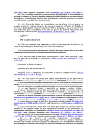 19.1.1946, com vigência suspensa pelo Decreto-lei nº 8.987-A, de 1946)
      Art. 528. Ocorrendo dissídios ou circunstâncias que perturbem o funcionamento do
sindicato, o ministro do Trabalho, Indústria e Comércio poderá nele intervir, por intermédio de
delegado com atribuições para administração da associação e executar ou propor as medidas
necessárias para normalizar-Ihe o funcionamento.

      Art. 528 -Ocorrendo dissídio ou circunstâncias que perturbem o funcionamento de
entidade sindical ou motivos relevantes de segurança nacional, o Ministro do Trabalho e
Previdência Social poderá nela intervir, por intermédio de Delegado ou de Junta Interventora,
com atribuições para administrá-la e executar ou propor as medidas necessárias para
normalizar-lhe o funcionamento. (Redação dada pelo Decreto-lei nº 3, de 27.1.1966)

        SEÇÃO IV

        DAS ELEIÇÕES SINDICAIS

     Art. 529 - São condições para o exercício do direito do voto como para a investidura em
cargo de administração ou representação econômica ou profissional:

     a) ter o associado mais de seis meses de inscrição no quadro social e mais de dois anos
de exercício da atividade ou da profissão na base territorial do sindicato;

     a) ter o associado mais de seis meses de inscrição no Quadro Social e mais de 2 (dois)
anos de exercício da atividade ou da profissão; (Redação dada pelo Decreto-lei nº 8.080,
11.10.1945)

     b) ser maior de 18 (dezoito) anos;

     c) estar no gozo dos direitos sindicais.

     Parágrafo único - É obrigatório aos associados o voto nas eleições sindicais. (Incluído
pelo Decreto-lei nº 229, de 28.2.1967)

       Art. 530. Não podem ser eleitos para cargos administrativos ou de representação
econômica                           ou                      profissional:
      a) os que professarem ideologias incompatíveis com as instituições ou os interesses da
Nação;
      b) os que não tiverem aprovadas as suas contas de exercício em cargo de administração;
        c) os que houverem lesado o patrimônio de qualquer entidade sindical;
      d) os que não estiverem, desde dois anos antes, pelo menos, no exercício efetivo da
atividade ou da profissão dentro da base territorial do sindicato, ou no desempenho de
representação                econômica               ou               profissional;
     a) os que não tiverem aprovadas as suas contas de exercício em cargo de administração;
(Redação dada pelo Decreto-lei nº 8.740, de 19.1.1946, com vigência suspensa pelo Decreto-
lei                nº              8.987-A,              de                 1946)
      b) os que houverem lesado o patrimônio de qualquer entidade sindical; (Redação dada
pelo Decreto-lei nº 8.740, de 19.1.1946, com vigência suspensa pelo Decreto-lei nº 8.987-A, de
1946)
      c) os que não estiverem, desde dois anos antes, pelo menos, no exercício efetivo da
atividade ou da profissão dentro da base territorial do sindicato, ou no desempenho de
representação econômica ou profissional; (Redação dada pelo Decreto-lei nº 8.740, de
19.1.1946, com vigência suspensa pelo Decreto-lei nº 8.987-A, de 1946)
      d) os que tiverem má conduta, devidamente comprovada. (Redação dada pelo Decreto-lei
nº 8.740, de 19.1.1946, com vigência suspensa pelo Decreto-lei nº 8.987-A, de 1946)
          e)    os     que    tiverem    má     conduta,     devidamente       comprovada.
      Parágrafo único. É vedada a reeleição, para o período imediato de qualquer membro da
diretoria e do conselho fiscal dos sindicatos de empregados e de trabalhadores autônomos.
Igual proibição se observará em relação ao terço dos membros da diretoria e do conselho
 