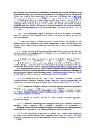 dos sindicatos de empregados,de trabalhadores autônomos, de agentes autônomos, e de
profissionais liberais. Igual proibição se observará em relação ao têrço dos membros da
diretoria e do conselho fiscal, nos sindicatos dos empregadores. (Redação dada pelo Decreto-
lei                  nº                   9.502,               de                   23.7.1946)
      Parágrafo único. Somente será permitida a reeleição, para o período imediato, de 1/3 (um
terço) dos membros da Diretoria, do Conselho Fiscal e do Conselho de Representantes de
associação sindical de qualquer grau, vedada a reeleição dos demais, considerando-se sempre
inelegíveis, para esse período, aqueles que exerçam seus mandatos em virtude de reeleição.
(Redação dada pelo Decreto-lei nº 9.675, de 29.8.1946) (Revogado pela Lei nº 2.693, de
23.12.1955)

      Art. 531. Nas eleições para cargos de diretoria e do conselho fiscal serão considerados
eleitos os candidatos que obtiverem maioria absoluta de votos em relação ao total dos
associados eleitores.

     § 1º Não concorrendo à primeira convocação maioria absoluta de eleitores, ou não
obtendo nenhum dos candidatos essa maioria, proceder-se-á à nova convocação para dia
posterior, sendo então considerados eleitos os candidatos que obtiverem maioria dos eleitores
presentes.

     § 2º Havendo somente uma chapa registada para as eleições, poderá a assembléia em
última convocação ser realizada duas horas após à primeira convocação desde que do edital
respectivo conste essa advertência.

      § 3º Sempre que julgar conveniente, o ministro do Trabalho, Indústria e Comércio
designará         os         presidentes        das         sesões        eleitorais.
      § 3º Concorrendo mais de uma chapa poderá o Ministério do Trabalho, Indústria e
Comércio designar o presidente da sessão eleitoral, desde que o requeiram os associados que
encabeçarem as respectivas chapas. (Redação dada pelo Decreto-lei nº 8.080, 11.10.1945)
     § 3º - Concorrendo mais de uma chapa, poderá o Presidente da Seção da categoria que o
sindicato representante designar o Presidente da Seção Eleitoral, desde que o requeiram os
associados que encabeçarem as respectivas chapas. (Redação dada pelo Decreto-lei nº 8.740,
de 19.1.1946, com vigência suspensa pelo Decreto-lei nº 8.987-A, de 1946)

     § 3º Concorrendo mais de uma chapa poderá o Ministério do Trabalho, Indústria e
Comércio designar o presidente da sessão eleitoral, desde que o requeiram os associados que
encabeçarem as respectivas chapas. (Redação dada pelo Decreto-lei nº 8.080, 11.10.1945)

     § 4º O ministro do Trabalho, Indústria e Comércio expedirá instruções regulando o
processo                          das                      eleições.
     § 4º - A Comissão Nacional de Sindicalização expedirá instruções regulando o processo
das eleições. (Redação dada pelo Decreto-lei nº 8.740, de 19.1.1946, com vigência suspensa
pelo Decreto-lei nº 8.987-A, de 1946)

     § 4º O ministro do Trabalho, Indústria e Comércio expedirá instruções regulando o
processo das eleições.

      Art. 532 . Nenhuma administração será empossada sem que a respectiva eleição seja
aprovada       pelo     ministro      do      Trabalho,     Indústria   e       Comércio.
     Parágrafo único A posse da administração cujas eleições tenham sido aprovadas deverá
ser efetuada dentro do prazo de trinta dias da publicação do despacho ministerial.

      Art. 532 - As eleições para a renovação da Diretoria e do Conselho Fiscal deverão ser
procedidas dentro do prazo máximo de 60 (sessenta) dias e mínimo de 30 (trinta) dias, antes
do término do mandato dos dirigentes em exercício. (Redação dada pelo Decreto-lei nº 8.080,
11.10.1945)
 