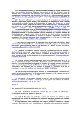 § 1º - Não havendo protesto na ata da Assembléia Eleitoral ou recurso interposto por
algum dos candidatos, dentro de 15 (quinze) dias, a contar da data das eleições, a posse da
Diretoria eleita, independerá da aprovação das eleições pela Comissão Nacional de
Sindicalização. (Redação dada pelo Decreto-lei nº 8.740, de 19.1.1946, com vigência suspensa
pelo Decreto-lei nº 8.987-A, de 1946, com vigência suspensa pelo Decreto-lei nº 8.987-A, de
1946)
      § 2º - Competirá à Diretoria em exercício, dentro de 30 (trinta) dias da realização das
eleições e não tendo havido recurso, dar publicidade ao resultado do pleito, fazendo
comunicação à Comissão Nacional de Sindicalização, da relação dos eleitos, com os dados
pessoais de cada um e a designação da função que vai exercer.(Redação dada pelo Decreto-
lei nº 8.740, de 19.1.1946, com vigência suspensa pelo Decreto-lei nº 8.987-A, de 1946, com
vigência       suspensa      pelo      Decreto-lei    nº      8.987-A,       de     1946)
      § 3º - Havendo protesto na ata da Assembléia Eleitoral ou recurso interposto dentro de 15
(quinze) dias da realização das eleições, competirá à Diretoria em exercício, encaminhar,
devidamente instruído, o processo eleitoral à Seção respectiva da Comissão Nacional de
Sindicalização, que o ulgará no prazo máximo de sessenta dias. Nesta hipótese, permanecerão
na administração, até despacho final do processo, a Diretoria e o Conselho Fiscal que se
encontrarem em exercício. (Redação dada pelo Decreto-lei nº 8.740, de 19.1.1946, com
vigência suspensa pelo Decreto-lei nº 8.987-A, de 1946)

      § 1º Não havendo protesto na ata da assembléia eleitoral ou recurso interposto por algum
dos candidatos, dentro de 15 dias a contar da data das eleições, a posse da diretoria eleita
independerá, da aprovação das, eleições pelo Ministério do Trabalho, Indústria e Comercio.
(Incluído pelo Decreto-lei nº 8.080, 11.10.1945)

      § 2º Competirá, à diretoria em exercício, dentro de 30 dias da realização das eleições" e
não tendo havido recurso, dar      publicidade ao resultado do pleito, fazendo comunicação ao
órgão local do Ministério do Trabalho, Indústria e Comércio, da relação dos eleitos, com os
dados pessoais de cada um e a designação da função que vai exercer. (Incluído pelo Decreto-
lei nº 8.080, 11.10.1945)

      § 3º Havendo protesto na ata da assembléia eleitoral ou recurso interposto dentro de 15
dias da realização das eleições, competirá a diretoria em exercício encaminhar, devidamente
instruído, o processo eleitoral ao órgão local do Ministério do Trabalho, Indústria e Comércio,
que o encaminhará para decisão do Ministro de Estado. Nesta hipótese, permanecerão na
administração até despacho final do processo a diretoria e o conselho fiscal que se
encontrarem em exercício. (Incluído pelo Decreto-lei nº 8.080, 11.10.1945)

      § 4º Não se verificando as hipóteses previstas no parágrafo anterior, a posse da nova
diretoria deverá se verificar dentro de 30 dias subsequentes ao término do mandato da anterior.
(Incluído pelo Decreto-lei nº 8.080, 11.10.1945)

      § 5º - Ao assumir o cargo, o eleito prestará, por escrito e solenemente, o compromisso de
respeitar, no exercício do mandato, a Constituição, as leis vigentes e os estatutos da entidade.
(Incluído pelo Decreto-lei nº 229, de 28.2.1967)

SEÇÃO V

DAS ASSOCIAÇÕES SINDICAIS DE GRAU SUPERIOR

      Art. 533 - Constituem associações sindicais de grau superior as federações e
confederações organizadas nos termos desta Lei.

      Art. 534. É facultado aos sindicatos, quando em número não inferior a cinco
representando um grupo de atividades ou profissões idênticas, similares ou conexos,
organizarem-se                     em                      federação.
     § 1º As federações serão constituídas por Estados, podendo o Ministro do Trabalho,
Indústria e Comércio autorizar a constituições de federações interestaduais ou nacionais.
 
