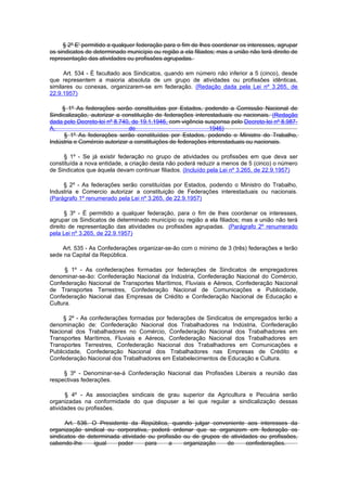 § 2º E' permitido a qualquer federação para o fim de lhes coordenar os interesses, agrupar
os sindicatos de determinado município ou região a ela filiados; mas a união não terá direito de
representação das atividades ou profissões agrupadas.

      Art. 534 - É facultado aos Sindicatos, quando em número não inferior a 5 (cinco), desde
que representem a maioria absoluta de um grupo de atividades ou profissões idênticas,
similares ou conexas, organizarem-se em federação. (Redação dada pela Lei nº 3.265, de
22.9.1957)

     § 1º As federações serão constituídas por Estados, podendo a Comissão Nacional de
Sindicalização, autorizar a constituição de federações interestaduais ou nacionais. (Redação
dada pelo Decreto-lei nº 8.740, de 19.1.1946, com vigência suspensa pelo Decreto-lei nº 8.987-
A,                             de                             1946)
      § 1º As federações serão constituídas por Estados, podendo o Ministro do Trabalho,
Indústria e Comércio autorizar a constituições de federações interestaduais ou nacionais.

     § 1º - Se já existir federação no grupo de atividades ou profissões em que deva ser
constituída a nova entidade, a criação desta não poderá reduzir a menos de 5 (cinco) o número
de Sindicatos que àquela devam continuar filiados. (Incluído pela Lei nº 3.265, de 22.9.1957)

     § 2º - As federações serão constituídas por Estados, podendo o Ministro do Trabalho,
Industria e Comercio autorizar a constituição de Federações interestaduais ou nacionais.
(Parágrafo 1º renumerado pela Lei nº 3.265, de 22.9.1957)

      § 3º - É permitido a qualquer federação, para o fim de lhes coordenar os interesses,
agrupar os Sindicatos de determinado município ou região a ela filiados; mas a união não terá
direito de representação das atividades ou profissões agrupadas. (Parágrafo 2º renumerado
pela Lei nº 3.265, de 22.9.1957)

    Art. 535 - As Confederações organizar-se-ão com o mínimo de 3 (três) federações e terão
sede na Capital da República.

      § 1º - As confederações formadas por federações de Sindicatos de empregadores
denominar-se-ão: Confederação Nacional da Indústria, Confederação Nacional do Comércio,
Confederação Nacional de Transportes Marítimos, Fluviais e Aéreos, Confederação Nacional
de Transportes Terrestres, Confederação Nacional de Comunicações e Publicidade,
Confederação Nacional das Empresas de Crédito e Confederação Nacional de Educação e
Cultura.

     § 2º - As confederações formadas por federações de Sindicatos de empregados terão a
denominação de: Confederação Nacional dos Trabalhadores na Indústria, Confederação
Nacional dos Trabalhadores no Comércio, Confederação Nacional dos Trabalhadores em
Transportes Marítimos, Fluviais e Aéreos, Confederação Nacional dos Trabalhadores em
Transportes Terrestres, Confederação Nacional dos Trabalhadores em Comunicações e
Publicidade, Confederação Nacional dos Trabalhadores nas Empresas de Crédito e
Confederação Nacional dos Trabalhadores em Estabelecimentos de Educação e Cultura.

     § 3º - Denominar-se-á Confederação Nacional das Profissões Liberais a reunião das
respectivas federações.

      § 4º - As associações sindicais de grau superior da Agricultura e Pecuária serão
organizadas na conformidade do que dispuser a lei que regular a sindicalização dessas
atividades ou profissões.

      Art. 536. O Presidente da República, quando julgar conveniente aos interesses da
organização sindical ou corporativa, poderá ordenar que se organizem em federação os
sindicatos de determinada atividade ou profissão ou de grupos de atividades ou profissões,
cabendo-Ihe     igual    poder     para     a    organização    de     confederações.
 