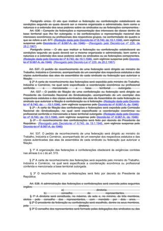 Parágrafo único. O ato que instituir a federação ou confederação estabelecerá as
condições segundo as quais deverá ser a mesma organizada e administrada, bem como a
natureza e a extensão dos seus poderes sobre os sindicatos ou as federações componentes.
       Art. 536 - Compete às federações a representação dos interesses da classe dentro da
base territorial que lhe for outorgada, e às confederações a representação nacional dos
interesses econômicos ou profissionais dos respectivos grupos, na conformidade do quadro a
que se refere o art. 577. (Redação dada pelo Decreto-lei nº 8.740, de 19.1.1946, com vigência
suspensa pelo Decreto-lei nº 8.987-A, de 1946) (Revogado pelo Decreto-Lei nº 229, de
28.2.1967)
       Parágrafo único - O ato que instituir a federação ou confederação estabelecerá as
condições segundo as quais deverá ser a mesma organizada e administrada, bem como a
natureza e a extensão dos seus poderes sobre os sindicatos ou as federações componentes.
(Redação dada pelo Decreto-lei nº 8.740, de 19.1.1946, com vigência suspensa pelo Decreto-
lei nº 8.987-A, de 1946) (Revogado pelo Decreto-Lei nº 229, de 28.2.1967)

      Art. 537. O pedido de reconhecimento de uma federação será dirigido ao ministro do
Trabalho, Indústria e Comércio, acompanhado de um exemplar dos respectivos estatutos e das
cópias autenticadas das atas da assembléia de cada sindicato ou federação que autorizar a
filiação.
       § 2º A carta de reconhecimento das federações será expedida pelo ministro do Trabalho,
Indústria e Comércio, na qual será especificada a coordenação econômica ou profissional
conferida         e       mencionada        a       base       territorial   outorgada.
        Art. 537 - O pedido de filiação de uma confederação ou federação será dirigido ao
Presidente da Comissão Nacional de Sindicalização, acompanhado de um exemplar dos
respectivos estatutos e das cópias autenticadas das atas da Assembléia de cada federação ou
sindicato que autorizar a filiação à confederação ou à federação. (Redação dada pelo Decreto-
lei nº 8.740, de      19.1.1946, com vigência suspensa pelo Decreto-lei nº 8.987-A, de 1946)
       § 2º - A carta de filiação das confederações e federações será expedida pela Comissão
Nacional de Sindicalização, na qual será especificada a coordenação econômica ou
profissional conferida e mencionada a base territorial outorgada. (Redação dada pelo Decreto-
lei nº 8.740, de 19.1.1946, com vigência suspensa pelo Decreto-lei nº 8.987-A, de 1946)
       § 3º - O reconhecimento das confederações será feito por decreto do Presidente da
República. (Revogado pelo Decreto-lei nº 8.740, de 19.1.1946, com vigência suspensa pelo
Decreto-lei nº 8.987-A, de 1946)

       Art. 537. O pedido de reconhecimento de uma federação será dirigido ao ministro do
Trabalho, Indústria e Comércio, acompanhado de um exemplar dos respectivos estatutos e das
cópias autenticadas das atas da assembléia de cada sindicato ou federação que autorizar a
filiação.

     § 1º A organização das federações e confederações obedecerá às exigências contidas
nas alíneas b e c do art. 515.

     § 2º A carta de reconhecimento das federações será expedida pelo ministro do Trabalho,
Indústria e Comércio, na qual será especificada a coordenação econômica ou profissional
conferida e mencionada a base territorial outorgada.

    § 3º O reconhecimento das confederações será feito por decreto do Presidente da
República.

      Art. 538. A administração das federações e confederações será exercida pelos seguintes
orgãos:
                                a)                         diretoria;
                  b)            conselho             de             representantes.
      § 1º A diretoria será constituida, no máximo, de sete e, no mínimo, de três membros,
eleitos pelo conselho dos representantes, com mandato por dois anos.
      § 2º O presidente da federação ou confederação será escolhido, dentre os seus membros,
pela                                         diretoria.
      § 3º O conselho dos representantes será formado pelas delegações dos sindicatos ou das
 
