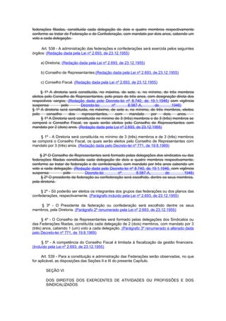 federações filiadas, constituida cada delegação de dois e quatro membros respectivamente
conforme se tratar de Federação e de Confederação, com mandato por dois anos, cabendo um
voto a cada delegação.

     Art. 538 - A administração das federações e confederações será exercida pelos seguintes
órgãos: (Redação dada pela Lei nº 2.693, de 23.12.1955)

    a) Diretoria; (Redação dada pela Lei nº 2.693, de 23.12.1955)

    b) Conselho de Representantes;(Redação dada pela Lei nº 2.693, de 23.12.1955)

    c) Conselho Fiscal. (Redação dada pela Lei nº 2.693, de 23.12.1955)

      § 1º A diretoria será constituída, no máxima, de sete, e, no mínimo, de três membros
eleitos pelo Conselho de Representantes, pelo prazo de três anos, com designação direta dos
respectivos cargos; (Redação dada pelo Decreto-lei nº 8.740, de 19.1.1946) com vigência
suspensa          pelo        Decreto-lei       nº        8.987-A,      de         1946)
§ 1º A diretoria será constituida, no máximo, de sete e, no mínimo, de três membros, eleitos
pelo     conselho      dos     representantes,    com      mandato    por     dois    anos.
      § 1º A Diretoria será constituída no mínimo de 3 (três) membros e de 3 (três) membros se
comporá o Conselho Fiscal, os quais serão eleitos pelo Conselho de Representantes com
mandato por 2 (dois) anos. (Redação dada pela Lei nº 2.693, de 23.12.1955)

     § 1º - A Diretoria será constituída no mínimo de 3 (três) membros e de 3 (três) membros
se comporá o Conselho Fiscal, os quais serão eleitos pelo Conselho de Representantes com
mandato por 3 (três) anos. (Redação dada pelo Decreto-lei nº 771, de 19.8.1969)

    § 2º O Conselho de Representantes será formado pelas delegações dos sindicatos ou das
federações filiadas constituida cada delegação de dois a quatro membros respectivamente,
conforme se tratar de federação e de confederação, com mandato por três anos cabendo um
voto a cada delegação. (Redação dada pelo Decreto-lei nº 8.740, de 19.1.1946, com vigência
suspensa          pelo         Decreto-lei       nº        8.987-A,         de        1946)
     § 2º O presidente da federação ou confederação será escolhido, dentre os seus membros,
pela diretoria.

     § 2º - Só poderão ser eleitos os integrantes dos grupos das federações ou dos planos das
confederações, respectivamente. (Parágrafo incluído pela Lei nº 2.693, de 23.12.1955)

    § 3º - O Presidente da federação ou confederação será escolhido dentre os seus
membros, pela Diretoria. (Parágrafo 2º renumerado pela Lei nº 2.693, de 23.12.1955)

      § 4º - O Conselho de Representantes será formado pelas delegações dos Sindicatos ou
das Federações filiadas, constituída cada delegação de 2 (dois) membros, com mandato por 3
(três) anos, cabendo 1 (um) voto a cada delegação. (Parágrafo 3º renumerado e alterado dada
pelo Decreto-lei nº 771, de 19.8.1969)

      § 5º - A competência do Conselho Fiscal é limitada à fiscalização da gestão financeira.
(Incluído pela Lei nº 2.693, de 23.12.1955)

      Art. 539 - Para a constituição e administração das Federações serão observadas, no que
for aplicável, as disposições das Seções II e III do presente Capítulo.

       SEÇÃO VI

       DOS DIREITOS DOS EXERCENTES DE ATIVIDADES OU PROFISSÕES E DOS
       SINDICALIZADOS
 