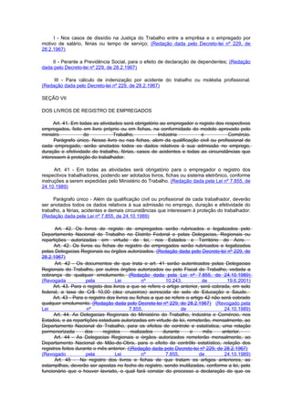 I - Nos casos de dissídio na Justiça do Trabalho entre a emprêsa e o empregado por
motivo de salário, férias ou tempo de serviço; (Redação dada pelo Decreto-lei nº 229, de
28.2.1967)

    II - Perante a Previdência Social, para o efeito de declaração de dependentes; (Redação
dada pelo Decreto-lei nº 229, de 28.2.1967)

     III - Para cálculo de indenização por acidente do trabalho ou moléstia profissional.
(Redação dada pelo Decreto-lei nº 229, de 28.2.1967)

SEÇÃO VII

DOS LIVROS DE REGISTRO DE EMPREGADOS

      Art. 41. Em todas as atividades será obrigatório ao empregador o registo dos respectivos
empregados, feito em livro próprio ou em fichas, na conformidade do modelo aprovado pelo
ministro            do            Trabalho,           Indústria         e            Comércio.
      Parágrafo único. Nesse livro ou nas fichas, alem da qualificação civil ou profissional de
cada empregado, serão anotados todos os dados relativos à sua admissão no emprego,
duração e efetividade do trabalho, férias, casos de acidentes e todas as circunstâncias que
interessem à proteção do trabalhador.

      Art. 41 - Em todas as atividades será obrigatório para o empregador o registro dos
respectivos trabalhadores, podendo ser adotados livros, fichas ou sistema eletrônico, conforme
instruções a serem expedidas pelo Ministério do Trabalho. (Redação dada pela Lei nº 7.855, de
24.10.1989)

     Parágrafo único - Além da qualificação civil ou profissional de cada trabalhador, deverão
ser anotados todos os dados relativos à sua admissão no emprego, duração e efetividade do
trabalho, a férias, acidentes e demais circunstâncias que interessem à proteção do trabalhador.
(Redação dada pela Lei nº 7.855, de 24.10.1989)

       Art. 42. Os livros de registo de empregados serão rubricados e legalizados pelo
Departamento Nacional do Trabalho no Distrito Federal e pelas Delegacias, Regionais ou
repartições autorizadas em virtude de lei, nos Estados e Território do Acre.
      Art. 42. Os livros ou fichas de registro de empregados serão rubricados e legalizados
pelas Delegacias Regionais ou órgãos autorizados. (Redação dada pelo Decreto-lei nº 229, de
28.2.1967)
      Art. 42 - Os documentos de que trata o art. 41 serão autenticados pelas Delegacias
Regionais do Trabalho, por outros órgãos autorizados ou pelo Fiscal do Trabalho, vedada a
cobrança de qualquer emolumento. (Redação dada pela Lei nº 7.855, de 24.10.1989)
(Revogada            pela          Lei           nº       10.243,           de         19.6.2001)
      Art. 43. Para o registo dos livros a que se refere o artigo anterior, será cobrada, em selo
federal, a taxa de Cr$ 10,00 (dez cruzeiros) acrescida do selo de Educação e Saude.
     Art. 43 - Para o registro dos livros ou fichas a que se refere o artigo 42 não será cobrado
qualquer emolumento. (Redação dada pelo Decreto-lei nº 229, de 28.2.1967) (Revogado pela
Lei                   nº                  7.855,                  de                  24.10.1989)
      Art. 44. As Delegacias Regionais do Ministério do Trabalho, Indústria e Comércio, nos
Estados, e as repartições estaduais autorizadas em virtude de lei, remeterão, mensalmente, ao
Departamento Nacional do Trabalho, para os efeitos de controle e estatística, uma relação
pormenorizada        dos     registos      realizados    durante      o      mês     anterior.
      Art. 44 - As Delegacias Regionais e órgãos autorizados remeterão mensalmente, ao
Departamento Nacional de Mão-de-Obra, para o efeito de contrôle estatístico, relação dos
registros feitos durante o mês anterior. ((Redação dada pelo Decreto-lei nº 229, de 28.2.1967)
(Revogado            pela          Lei           nº       7.855,           de         24.10.1989)
      Art. 45 - No registro dos livros e fichas de que tratam os artigos anteriores, as
estampilhas, deverão ser apostas no fecho do registro, sendo inutilizadas, conforme a lei, pelo
funcionário que o houver lavrado, o qual fará constar do processo a declaração de que os
 