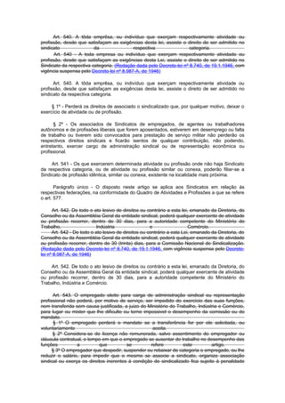 Art. 540. A tôda emprêsa, ou indivíduo que exerçam respectivamente atividade ou
profissão, desde que satisfaçam as exigências desta lei, assiste o direito de ser admitido no
sindicato                da                respectiva                categoria.
      Art. 540 - A toda empresa ou indivíduo que exerçam respectivamente atividade ou
profissão, desde que satisfaçam as exigências desta Lei, assiste o direito de ser admitido no
Sindicato da respectiva categoria. (Redação dada pelo Decreto-lei nº 8.740, de 19.1.1946, com
vigência suspensa pelo Decreto-lei nº 8.987-A, de 1946)

      Art. 540. A tôda emprêsa, ou indivíduo que exerçam respectivamente atividade ou
profissão, desde que satisfaçam as exigências desta lei, assiste o direito de ser admitido no
sindicato da respectiva categoria.

     § 1º - Perderá os direitos de associado o sindicalizado que, por qualquer motivo, deixar o
exercício de atividade ou de profissão.

      § 2º - Os associados de Sindicatos de empregados, de agentes ou trabalhadores
autônomos e de profissões liberais que forem aposentados, estiverem em desemprego ou falta
de trabalho ou tiverem sido convocados para prestação de serviço militar não perderão os
respectivos direitos sindicais e ficarão isentos de qualquer contribuição, não podendo,
entretanto, exercer cargo de administração sindical ou de representação econômica ou
profissional.

     Art. 541 - Os que exercerem determinada atividade ou profissão onde não haja Sindicato
da respectiva categoria, ou de atividade ou profissão similar ou conexa, poderão filiar-se a
Sindicato de profissão idêntica, similar ou conexa, existente na localidade mais próxima.

       Parágrafo único - O disposto neste artigo se aplica aos Sindicatos em relação às
respectivas federações, na conformidade do Quadro de Atividades e Profissões a que se refere
o art. 577.

      Art. 542. De todo o ato lesivo de direitos ou contrário a esta lei, emanado da Diretoria, do
Conselho ou da Assembléia Geral da entidade sindical, poderá qualquer exercente de atividade
ou profissão recorrer, dentro de 30 dias, para a autoridade competente do Ministério do
Trabalho,                   Indústria                 e                  Comércio.
      Art. 542 - De todo o ato lesivo de direitos ou contrário a esta Lei, emanado da Diretoria, do
Conselho ou da Assembléia Geral da entidade sindical, poderá qualquer exercente de atividade
ou profissão recorrer, dentro de 30 (trinta) dias, para a Comissão Nacional de Sindicalização.
(Redação dada pelo Decreto-lei nº 8.740, de 19.1.1946, com vigência suspensa pelo Decreto-
lei nº 8.987-A, de 1946)

    Art. 542. De todo o ato lesivo de direitos ou contrário a esta lei, emanado da Diretoria, do
Conselho ou da Assembléia Geral da entidade sindical, poderá qualquer exercente de atividade
ou profissão recorrer, dentro de 30 dias, para a autoridade competente do Ministério do
Trabalho, Indústria e Comércio.

      Art. 543. O empregado eleito para carga de administração sindical eu representação
profissional não poderá, por motivo de serviço, ser impedido do exercício das suas funções,
nem transferida sem causa justificada, a juizo do Ministério do Trabalho, Indústria e Comércio,
para lugar ou mister que lhe dificulte ou torne impossivel o desempenho da comissão ou do
mandato.
       § 1º O empregado perderá o mandato se a transferência for por ele solicitada, ou
voluntariamente                                     aceita.
      § 2º Considera-se de licença não remunerada, salvo assentimento do empregador ou
cláusula contratual, o tempo em que o empregado se ausentar do trabalho no desempenho das
funções          a          que         se         refere          este         artigo.
      § 3º O empregador que despedir, suspender ou rebaixar de categoria o empregado, ou lhe
reduzir o salário, para impedir que o mesmo se associe a sindicato, organize associação
sindical ou exerça os direitos inerentes à condição de sindicalizado fica sujeito à penalidade
 
