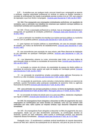 § 6º - A emprêsa que, por qualquer modo, procurar impedi que o empregado se associe
a sindicato, organize associação profissional ou sindical ou exerça os direitos inerentes à
condição de sindicalizado fica sujeita à penalidade prevista na letra a do art. 553, sem prejuízo
da reparação a que tiver direito o empregado. (Incluído pelo Decreto-lei nº 229, de 28.2.1967)

     Art. 544. Fica assegurado aos empregados sindicalizados preferência, em igualdade de
condições, para a admissão nos trabalhos de empresas que explorem serviços públicos ou
mantenham contratos com os poderes públicos.

     Art. 544 - É livre a associação profissional ou sindical, mas ao empregado sindicalizado é
assegurada, em igualdade de condições, preferência: (Redação dada pelo Decreto-lei nº 229,
de 28.2.1967)

     I - para a admissão nos trabalhos de emprêsa que explore serviços públicos ou mantenha
contrato com os podêres públicos; (Incluído pelo Decreto-lei nº 229, de 28.2.1967)

     II - para ingresso em funções públicas ou assemelhadas, em caso de cessação coletiva
de trabalho, por motivo de fechamento de estabelecimento; (Incluído pelo Decreto-lei nº 229,
de 28.2.1967)

     III - nas concorrências para aquisição de casa própria, pelo Plano Nacional de Habitação
ou por intermédio de quaisquer instituições públicas; (Incluído pelo Decreto-lei nº 229, de
28.2.1967)

     IV - nos loteamentos urbanos ou rurais, promovidos pela União, por seus órgãos de
administração direta ou indireta ou sociedades de economia mista; (Incluído pelo Decreto-lei nº
229, de 28.2.1967))

     V - na locação ou compra de imóveis, de propriedade de pessoa de direito público ou
sociedade de economia mista, quando sob ação de despêjo em tramitação judicial; (Incluído
pelo Decreto-lei nº 229, de 28.2.1967)

    VI - na concessão de empréstimos simples concedidos pelas agências financeiras do
Govêrno ou a êle vinculadas; (Incluído pelo Decreto-lei nº 229, de 28.2.1967)

      VII - na aquisição de automóveis, outros veículos e instrumentos relativos ao exercício da
profissão, quando financiados pelas autarquias sociedades de economia mista ou agências
financeiras do Govêrno;(Incluído pelo Decreto-lei nº 229, de 28.2.1967)

      VIII - para admissão nos serviços portuários e anexos, na forma da legislação específica;
(Incluído pelo Decreto-lei nº 229, de 28.2.1967) (Revogado pela Lei nº 8.630, de 25.2.1993)

     IX - na concessão de bolsas de estudo para si ou para seus filhos, obedecida a legislação
que regule a matéria. (Incluído pelo Decreto-lei nº 229, de 28.2.1967)

      Art. 545. Os empregadores ficam obrigados a descontar na folha de pagamento dos seus
empregados as contribuições por estes devidas ao sindicato, uma vez que tenham sido
notificados por este, salvo quanto ao imposto sindical, cujo desconto independe dessa
formalidade.

     Art. 545 - Os empregadores ficam obrigados a descontar na folha de pagamento dos seus
empregados, desde que por eles devidamente autorizados, as contribuições devidas ao
Sindicato, quando por este notificados, salvo quanto à contribuição sindical, cujo desconto
independe dessas formalidades. (Redação dada pelo Decreto-lei nº 925, de 10.10.1969)

    Parágrafo único - O recolhimento à entidade sindical beneficiária do importe descontado
deverá ser feito até o décimo dia subseqüente ao do desconto, sob pena de juros de mora no
 