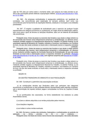 valor de 10% (dez por cento) sobre o montante retido, sem prejuízo da multa prevista no art.
553 e das cominações penais relativas à apropriação indébita. (Incluído pelo Decreto-lei nº 925,
de 10.10.1969)

     Art. 546 - Às empresas sindicalizadas é assegurada preferência, em igualdade de
condições, nas concorrências para exploração de serviços públicos, bem como nas
concorrências para fornecimento às repartições federais, estaduais e municipais e às entidades
paraestatais.

     Art. 547 - É exigida a qualidade de sindicalizado para o exercício de qualquer função
representativa de categoria econômica ou profissional, em órgão oficial de deliberação coletiva,
bem como para o gozo de favores ou isenções tributárias, salvo em se tratando de atividades
não econômicas.

     Parágrafo único. Antes da posse ou exercício das funções a que alude o artigo anterior ou
de concessão dos favores será indispensavel comprovar a sindicalização, ou oferecer prova,
mediante certidão negativa no Departamento Nacional do Trabalho, no Distrito Federal, ou da
autoridade regional do Ministério do Trabalho, Indústria e Comércio, nos Estados e no Território
do Acre, de que não existe sindicato no local onde o interessado exerce a respectiva atividade
ou                                                                                   profissão.
     Parágrafo único - Antes da posse ou exercício das funções a que alude o artigo anterior
ou de concessão dos favores, será indispensável comprovar a sindicalização, ou oferecer
prova, mediante certidão negativa da Comissão Nacional de Sindicalização, de que não existe
Sindicato no local onde o interessado exerce a respectiva atividade ou profissão. (Redação
dada pelo Decreto-lei nº 8.740, de 19.1.1946, com vigência suspensa pelo Decreto-lei nº 8.987-
A, de 1946)

     Parágrafo único. Antes da posse ou exercício das funções a que alude o artigo anterior ou
de concessão dos favores será indispensavel comprovar a sindicalização, ou oferecer prova,
mediante certidão negativa no Departamento Nacional do Trabalho, no Distrito Federal, ou da
autoridade regional do Ministério do Trabalho, Indústria e Comércio, nos Estados e no Território
do Acre, de que não existe sindicato no local onde o interessado exerce a respectiva atividade
ou profissão.

        SEÇÃO VII

        DA GESTÃO FINANCEIRA DO SINDICATO E SUA FISCALIZAÇÃO

     Art. 548 - Constituem o patrimônio das associações sindicais:

       a) as contribuições devidas aos Sindicatos pelos que participem das categorias
econômicas ou profissionais ou das profissões liberais representadas pelas referidas entidades,
sob a denominação de imposto sindical, pagas e arrecadadas na forma do Capítulo lIl deste
Título;

    b) as contribuições dos associados, na forma estabelecida nos estatutos ou pelas
Assembléias Gerais;

     c) os bens e valores adquiridos e as rendas produzidas pelos mesmos;

     d) as doações e legados;

     e) as multas e outras rendas eventuais.

     Art. 549. Os bens e rendas dos sindicatos, federações e confederações só poderão ter
aplicação      na      forma       prevista     na     lei     e     nos      estatutos.
     Parágrafo único. Os títulos de renda e bens imoveis das associações. não serão alienados
 