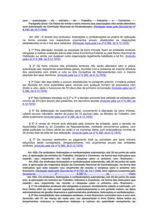 sem     autorização    do      ministro    do    Trabalho,    Indústria  e    Comércio.
     Parágrafo único. Os títulos de renda e bens imóveis das associações não serão alienados
sem autorização da Comissão Nacional de Sindicalização. (Redação dada pelo Decreto-lei nº
8.740, de 19.1.1946)

     Art. 549 - A receita dos sindicatos, federações e confederações só poderá ter aplicação
na forma prevista nos respectivos orçamentos anuais, obedecidas as disposições
estabelecidas na lei e nos seus estatutos. (Redação dada pela Lei nº 6.386, de 9.12.1976)

     § 1º Para alienação, locação ou aquisição de bens imóveis, ficam as entidades sindicais
obrigadas a realizar avaliação prévia pela Caixa Econômica Federal ou pele Banco Nacional da
Habitação ou, ainda, por qualquer outra organização legalmente habilitada a tal fim. (Incluído
pela Lei nº 6.386, de 9.12.1976)

      § 2º Os bens imóveis das entidades sindicais não serão alienados sem a prévia
autorização das respectivas assembléias gerais, reunidas com a presença da maioria absoluta
dos associados com direito a voto ou dos Conselhos de Representantes com a maioria
absoluta dos seus membros. (Incluído pela Lei nº 6.386, de 9.12.1976)

      § 3º Caso não seja obtido o quorum estabelecido no parágrafo anterior, a matéria poderá
ser decidida em nova assembléia geral, reunida com qualquer número de associados com
direito a voto, após o transcurso de 10 (dez) dias da primeira convocação.(Incluído pela Lei nº
6.386, de 9.12.1976)

     § 4º Nas hipóteses previstas no § 2º e 3º a decisão somente terá validade se adotada pelo
mínimo de 2/3 (dois terços) dos presentes, em escrutínio secreto.(Incluído pela Lei nº 6.386, de
9.12.1976)

      § 5º Da deliberação da assembléia geral, concernente à alienação de bens imóveis,
caberá recurso voluntário, dentro do prazo de 15 (quinze) dias, ao Ministro do Trabalho, com
efeito suspensivo.(Incluído pela Lei nº 6.386, de 9.12.1976)

       § 6º A venda do imóvel será efetuada pela diretoria da entidade, após a decisão da
Assembléia Geral ou do Conselho de Representantes, mediante concorrência pública, com
edital publicado no Diário oficial da União e na imprensa diária, com antecedência mínima de
30 (trinta) dias da data de sua realização. (Incluído pela Lei nº 6.386, de 9.12.1976)

      § 7º Os recursos destinados ao pagamento total ou parcelado dos bens imóveis
adquiridos serão consignados, obrigatoriamente, nos orçamentos anuais das entidades
sindicais. (Incluído pela Lei nº 6.386, de 9.12.1976)

     Art. 550. Os sindicatos, federações e confederações submeterão, até 30 de junho de cada
ano, à aprovação do ministro do Trabalho, Indústria e Comércio, na forma das instruções que
expedir, seu orçamento de receita e despesa para o próximo ano financeiro.
      Art. 550. Os sindicatos federações e confederações submeterão, até 30 de junho de cada
ano, à aprovação da respectiva Seção da Comissão Nacional de Sindicalização, na forma das
instruções que esta expedir, seu orçamento de receita e despesa para o próximo ano
financeiro. (Redação dada pelo Decreto-lei nº 8.740, de 19.1.1946, com vigência suspensa pelo
Decreto-lei                  nº               8.987-A,                  de                1946)
     Art. 550. Os sindicatos, federações e confederações submeterão, até 30 de junho de cada
ano, à aprovação do ministro do Trabalho, Indústria e Comércio, na forma das instruções que
expedir, seu orçamento de receita e despesa para o próximo ano financeiro.
      § 1º As entidades sindicais são obrigadas a possuir, devidamente selado e rubricado, um
livro Diário afim de nele serem registados, sistematicamente e em perfeita ordem, os fatos
administrativos da gestão financeira e patrimonial dos sindicatos, federações e confederações.
      § 2º Na contabilidade das entidades sindicais, o ano financeiro coincidirá com o ano civil,
devendo, até 31 de março de cada ano, ser apresentado o livro Diário, feitos todos os
lançamentos, inclusive o respectivo balanço, à rubrica da autoridade competente do
 
