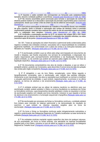 Lei                     nº                   925,                    de                    1969)
       § 3º Quando o saldo contábil não corresponder ao fornecido pelo estabelecimento
bancário, deverá a entidade justificar a ocorrência. (Incluído pelo Decreto-Lei nº 925, de 1969)
      § 4º Na mesma assembléia geral convocada para tomada e aprovação de contas da
diretoria poderá realizar-se a discussão e aprovação da previsão orçamentária para o exercício
subseqüente, desde que conste o fato da ordem do dia do edital de convocação. (Incluído pelo
Decreto-Lei                   nº                 925,                  de                  1969)
      § 5º Com prévia autorização do Ministério do Trabalho e Previdência Social, nas entidades
de grau superior, tanto a tomada e aprovação das contas da diretoria como a previsão
orçamentária poderão constituir item especial da ordem do dia da assembléia geral convocada
para a realização das eleições. (Incluído pelo Decreto-Lei nº 925, de 1969)
      § 6º Verificada a autorização prevista no § 5º, os prazos dos artigos 550 e 551 ficam
prorrogados até ao décimo dia útil subsequente à realização das eleições referidas, se estas
ocorrerem após 30 de junho. (Incluído pelo Decreto-Lei nº 925, de 1969)

      Art. 551. Todas as operações de ordem financeira e patrimonial serão evidenciadas pelos
registros contábeis das entidades sindicais, executados sob a responsabilidade de contabilista
legalmente habilitado, em conformidade com o plano de contas e as instruções baixadas pelo
Ministério do Trabalho. (Redação dada pela Lei nº 6.386, de 9.12.1976)

      § 1º A escrituração contábil a que se refere este artigo será baseada em documentos de
receita e despesa, que ficarão arquivados nos serviços de contabilidade, à disposição dos
órgãos responsáveis pelo acompanhamento administrativo e da fiscalização financeira da
própria entidade, ou do controle que poderá ser exercido pelos órgãos da União, em face da
legislação específica. (Redação dada pela Lei nº 6.386, de 9.12.1976)

     § 2º Os documentos comprobatórios dos atos de receita e despesa, a que se refere o
parágrafo anterior, poderão ser incinerados, após decorridos 5 (cinco) anos da data de quitação
das contas pelo órgão competente.(Redação dada pela Lei nº 6.386, de 9.12.1976)

      § 3º É obrigatório o uso do livro Diário, encadernado, como folhas seguida e
tipograficamente numeradas, para a escrituração, pelo método das partidas dobradas,
diretamente ou por reprodução, dos atos ou operações que modifiquem ou venham a modificar
a situação patrimonial da entidade, o qual conterá, respectivamente, na primeira e na última
páginas, os termos de abertura e de encerramento.(Redação dada pela Lei nº 6.386, de
9.12.1976)

      § 4º A entidade sindical que se utilizar de sistema mecânico ou eletrônico para sua
escrituração contábil, poderá substituir o Diário e os livros facultativos ou auxiliares por fichas
ou formulários contínuos, cujos lançamentos deverão satisfazer a todos os requisitos e normas
de escrituração exigidos com relação aos livros mercantis, inclusive no que respeita a termos
de abertura e de encerramento e numeração sequencial e tipográfica.(Redação dada pela Lei
nº 6.386, de 9.12.1976)

      § 5º Na escrituração por processos de fichas ou formulários contínuos, a entidade adotará
livro próprio para inscrição do balanço patrimonial e da demonstração do resultado do
exercício, o qual conterá os mesmos requisitos exigidos para os livros de
escrituração. (Redação dada pela Lei nº 6.386, de 9.12.1976)

      § 6º Os livros e fichas ou formulários contínuos serão obrigatoriamente submetidos a
registro e autenticação das Delegacias Regionais do Trabalho localizadas na base territorial da
entidade.(Redação dada pela Lei nº 6.386, de 9.12.1976)

     § 7º As entidades sindicais manterão registro específico dos bens de qualquer natureza,
de sua propriedade, em livros ou fichas próprias, que atenderão às mesmas formalidades
exigidas para a livro Diário, inclusive no que se refere ao registro e autenticação da Delegacia
Regional do Trabalho local. (Parágrafo incluído pela Lei nº 6.386, de 9.12.1976)
 
