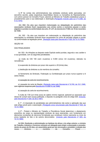 § 8º As contas dos administradores das entidades sindicais serão aprovadas, em
escrutínio secreto, pelas respectivas Assembléias Gerais ou Conselhos de Representantes,
com prévio parecer do Conselho Fiscal, cabendo ao Ministro do Trabalho estabelecer prazos e
procedimentos para a sua elaboração e destinação.(Parágrafo incluído pela Lei nº 6.386, de
9.12.1976)

      Art. 552. Os atos que importem malversação ou delapidação do patrimônio das
associações sindicais ficam equiparados aos crimes contra a economia popular e serão
julgados e punidos na conformidade dos arts. 2º e 6º, do decreto-lei nº 869, de 18 de novembro
de 1938.

     Art. 552 - Os atos que importem em malversação ou dilapidação do patrimônio das
associações ou entidades sindicais ficam equiparados ao crime de peculato julgado e punido
na conformidade da legislação penal. (Redação dada pelo Decreto-lei nº 925, de 10.10.1969)

SEÇÃO VIII

DAS PENALIDADES

     Art. 553 - As infrações ao disposto neste Capítulo serão punidas, segundo o seu caráter e
a sua gravidade, com as seguintes penalidades:

      a) multa de Cr$ 100 (cem cruzeiros) e 5.000 (cinco mil cruzeiros), dobrada na
reincidência;

     b) suspensão de diretores por prazo não superior a 30 (trinta) dias;

     c) destituição de diretores ou de membros de conselho;

      d) fechamento de Sindicato, Federação ou Confederação por prazo nunca superior a 6
(seis) meses;

     e) cassação da carta de reconhecimento.

    e) cassação da carta de filiação; (Redação dada pelo Decreto-lei nº 8.740, de 19.1.1946,
com vigência suspensa pelo Decreto-lei nº 8.987-A, de 1946)

     e) cassação da carta de reconhecimento.

     f) multa de 1/30 (um trinta avos) do salário mínimo regional, aplicável ao associado que
deixar de cumprir sem causa justificada, o disposto no parágrafo único do artigo 529. (Incluída
pelo Decreto-lei nº 229, de 28.2.1967)

     § 1º - A imposição de penalidades aos administradores não exclui a aplicação das que
este artigo prevê para a associação. (Parágrafo único renumerado pelo Decreto-lei nº 925, de
10.10.1969)

     § 2º - Poderá o Ministro do Trabalho e Previdência Social determinar o afastamento
preventivo de cargo ou representação sindicais de seus exercentes, com fundamento em
elementos constantes de denúncia formalizada que constituam indício veemente ou início de
prova bastante do fato e da autoria denunciados. (Incluído pelo Decreto-lei nº 925, de
10.10.1969)

     Art 554. Destituida a administração na hipótese da alínea c do artigo anterior, o ministro
do Trabalho, Indústria e Comércio nomeará um delegado para dirigir a associação e proceder,
dentro do prazo de 90 dias, em assembléia geral por ele convocada e presidida; à eleição dos
novos        diretores       e        membros        do        Conselho         Fiscal.
 