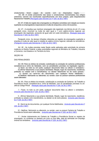emolumentos     foram    pagos    de   acordo     com    as    disposições legais.
      Art. 46 -A renda proveniente das taxas e emolumentos mencionados nos artigos
anteriores, deverá ser escriturada especificamente em livro próprio, pelo Departamento
Nacional do Trabalho.(Revogado pelo Decreto-Lei nº 229, de 28.2.1967)

      Art. 47. A falta do registo dos empregados ou infrações cometidas com relação ao mesmo
sujeitarão os empregadores responsáveis à multa de cinquenta a cinco mil cruzeiros.

     Art. 47 - A emprêsa que mantiver empregado não registrado nos têrmos do art. 41 e seu
parágrafo único, incorrerá na multa de valor igual a 1 (um) salário-mínimo regional, por
empregado não registrado, acrescido de igual valor em cada reincidência. (Redação dada pelo
Decreto-lei nº 229, de 28.2.1967)

     Parágrafo único. As demais infrações referentes ao registro de empregados sujeitarão a
emprêsa à multa de valor igual à metade do salário-mínimo regional, dobrada na reincidência.
(Parágrafo incluído pelo Decreto-lei nº 229, de 28.2.1967)

     Art. 48 - As multas previstas nesta Seção serão aplicadas pela autoridade de primeira
instância no Distrito Federal, e pelas autoridades regionais do Ministério do Trabalho, Industria
e Comercio, nos Estados e no Território do Acre.

SEÇÃO VIII

DAS PENALIDADES

      Art. 49. Para os efeitos da emissão, substituição ou anotação de carteiras profissionais,
considerar-se-á crime de falsidade, com as penalidades previstas na legislação vigente:
      a) fazer, ao todo ou em parte, qualquer documento falso ou alterar o verdadeiro;
      b) afirmar falsamente a sua própria identidade, filiação, lugar do nascimento, residência,
profissão ou estado civil e beneficiários, ou atestar falsamente os de outra pessoa;
        c) acusar ou servir-se de documento, por qualquer forma falsificado;
      d) falsificar, fabricando ou alterando, ou vender, usar ou possuir carteiras profissionais
assim alteradas.

     Art. 49 - Para os efeitos da emissão, substituição ou anotação de Carteiras de Trabalho e
Previdência Social, considerar-se-á, crime de falsidade, com as penalidades previstas no art.
299 do Código Penal: (Redação dada pelo Decreto-lei nº 229, de 28.2.1967)

      I - Fazer, no todo ou em parte, qualquer documento falso ou alterar o verdadeiro;
(Incluído pelo Decreto-lei nº 229, de 28.2.1967)

      II - Afirmar falsamente a sua própria identidade, filiação, lugar de nascimento, residência,
profissão ou estado civil e beneficiários, ou atestar os de outra pessoa; (Incluído pelo Decreto-
lei nº 229, de 28.2.1967)

     III - Servir-se de documentos, por qualquer forma falsificados; (Incluído pelo Decreto-lei nº
229, de 28.2.1967)

     IV - falsificar, fabricando ou alterando, ou vender, usar ou possuir Carteira de Trabalho e
Previdência Social assim alteradas; (Incluído pelo Decreto-lei nº 229, de 28.2.1967)

      V - Anotar dolosamente em Carteira de Trabalho e Previdência Social ou registro de
empregado, ou confessar ou declarar em juízo ou fora dêle, data de admissão em emprêgo
diversa da verdadeira. (Incluído pelo Decreto-lei nº 229, de 28.2.1967)
 