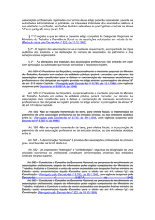 associações profissionais registradas nos termos deste artigo poderão representar, perante as
autoridades administrativas e judiciárias, os interesses individuais dos associados relativos à
sua atividade ou profissão, sendo-lhes também extensivas as prerrogativas contidas na alínea
"d" e no parágrafo único do art. 513.

      § 1º O registro a que se refere o presente artigo competirá às Delegacias Regionais do
Ministério do Trabalho e Previdência Social ou às repartições autorizadas em virtude da lei.
(Redação dada pelo Decreto-lei nº 925, de 10.10.1969)

     § 2º - O registro das associações far-se-á mediante requerimento, acompanhado da cópia
autêntica dos estatutos e da declaração do número de associados, do patrimônio e dos
serviços sociais organizados.

    § 3º - As alterações dos estatutos das associações profissionais não entrarão em vigor
sem aprovação da autoridade que houver concedido o respectivo registro.

      Art. 559 -O Presidente da República, excepcionalmente e mediante proposta do Ministro
do Trabalho, fundada em razões de utilidade pública, poderá conceder, por decreto, às
associações civis constituídas para a defesa e coordenação de interesses econômicos e
profissionais e não obrigadas ao registro previsto no artigo anterior, a prerrogativa da alínea "d"
do art. 513 deste Capítulo. (Revogado pelo Decreto-lei nº 8.740, de 19.1.1946, com vigência
suspensa pelo Decreto-lei nº 8.987-A, de 1946)

      Art. 559 -O Presidente da República, excepcionalmente e mediante proposta do Ministro
do Trabalho, fundada em razões de utilidade pública, poderá conceder, por decreto, às
associações civis constituídas para a defesa e coordenação de interesses econômicos e
profissionais e não obrigadas ao registro previsto no artigo anterior, a prerrogativa da alínea "d"
do art. 513 deste Capítulo.

      Art. 560 -Não se reputará transmissão de bens, para efeitos fiscais, a incorporação do
patrimônio de uma associação profissional ao da entidade sindical, ou das entidades aludidas
entre si. (Revogado pelo Decreto-lei nº 8.740, de 19.1.1946, com vigência suspensa pelo
Decreto-lei nº 8.987-A, de 1946)

      Art. 560 -Não se reputará transmissão de bens, para efeitos fiscais, a incorporação do
patrimônio de uma associação profissional ao da entidade sindical, ou das entidades aludidas
entre si.

     Art. 561 - A denominação "sindicato" é privativa das associações profissionais de primeiro
grau, reconhecidas na forma desta Lei.

      Art. 562 - As expressões "federação" e "confederação", seguidas da designação de uma
atividade econômica ou profissional, constituem denominações privativas das entidades
sindicais de grau superior.

    Art. 563 - Constituído o Conselho de Economia Nacional, os processos de recolhimento de
associações profissionais, depois de informados pelos orgãos competentes do Ministério do
Trabalho, Indústria e Comércio e antes de serem submetidos em despacho final ao ministro de
Estado, serão encaminhados àquele Conselho para o efeito do art. 61, alínea "g", da
Constituição. (Revogado pelo Decreto-lei nº 8.740, de 19.1.1946, com vigência suspensa pelo
Decreto-lei                 nº               8.987-A,               de                1946)
    Art. 563 - Constituído o Conselho de Economia Nacional, os processos de recolhimento de
associações profissionais, depois de informados pelos orgãos competentes do Ministério do
Trabalho, Indústria e Comércio e antes de serem submetidos em despacho final ao ministro de
Estado, serão encaminhados àquele Conselho para o efeito do art. 61, alínea "g", da
Constituição. (Revogado pelo Decreto-lei nº 925, de 10.10.1969)
 