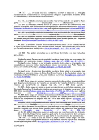 Art. 564 - Às entidades sindicais, sendo-lhes peculiar e essencial a atribuição
representativa e coordenadora das correspondentes categorias ou profissões, é vedado, direta
ou indiretamente, o exercício de atividade econômica.

      Art. 565. As entidades sindicais reconhecidas nos termos desta lei não poderão fazer
parte               de                organizações               internacionais.
      Art. 565 As entidades sindicais filiadas à Comissão Nacional de Sindicalização não
poderão fazer parte, nem se representar em organizações de caráter internacional. (Redação
dada pelo Decreto-lei nº 8.740, de 19.1.1946, com vigência suspensa pelo Decreto-lei nº 8.987-
A,                                           de                                           1946)
      Art. 565. As entidades sindicais reconhecidas nos termos desta lei não poderão fazer
parte                    de                     organizações                     internacionais.
      Art. 565. As entidades sindicais reconhecidas nos têrmos desta lei não poderão filiar-se
ou manter relações com organizações internacionais, salvo licença prévia do Congresso
Nacional. (Redação dada pelo Decreto-lei nº 9.502, de 23.7.1946)

     Art. 565 - As entidades sindicais reconhecidas nos termos desta Lei não poderão filiar-se
a organizações internacionais, nem com elas manter relações, sem prévia licença concedida
por decreto do Presidente da República. (Redação dada pela Lei nº 2.802, de 18.6.1956)

     Art. 566 - Não podem sindicalizar-se os servidores do Estado e os das instituições
paraestatais.

     Parágrafo único. Excluem-se da proibição constante deste artigo os empregados de
sociedades de economia mista. (Incluído pela Lei nº 6.128, de 6.11.1974)
     Parágrafo único. Excluem-se da proibição constante deste artigo os empregados das
sociedades de economia mista e das fundações criadas ou mantidas pelo Poder Público da
União, dos Estados e Municípios. (Redação dada pela Lei nº6.386, de 1976)

     Parágrafo único - Excluem-se da proibição constante deste artigo os empregados das
sociedades de economia mista, da Caixa Econômica Federal e das fundações criadas ou
mantidas pelo Poder Público da União, dos Estados e Municípios. (Redação dada pela Lei nº
7.449, de 20.12.1985)

      Art. 567. Serão pagas em selos as taxas correspondentes às certidões anuais expedidas
pelo Departamento Nacional do Trabalho, do Ministério do Trabalho; Indústria e Comércio,
relativas ao cumprimento do disposto nos arts. 550 e 551 deste capítulo.
      Art. 567 - Serão pagas em selos as taxas correspondentes às certidões expedidas pela
Comissão Nacional de Sindicalização, relativas ao cumprimento do disposto nos artigos 550 e
551 dêste capítulo.(Redação dada pelo Decreto-lei nº 8.740, de 19.1.1946, com vigência
suspensa           pelo        Decreto-lei        nº        8.987-A,         de         1946)
      Art. 567. Serão pagas em selos as taxas correspondentes às certidões anuais expedidas
pelo Departamento Nacional do Trabalho, do Ministério do Trabalho; Indústria e Comércio,
relativas ao cumprimento do disposto nos arts. 550 e 551 deste capítulo. (Revogado pelo
Decreto-Lei                 nº               229,                de                28.2.1967)
      Parágrafo único - O pagamento das taxas de que trata este artigo será acrescido de selo
de                    Educação                   e                  Saúde.
       Art. 568 - As cartas de recolhimento dos sindicatos e associações sindicais de grau
superior, expedida nos termos deste capítulo ficam sujeitas ao pagamento das seguintes
taxas:        (Revogado       pelo     Decreto-Lei       nº     229,      de       28.2.1967)
       a) de Cr$ 200,00 (duzentos cruzeiros), pela carta de reconhecimento de Sindicato;
       b) de Cr$ 500,00 (quinhentos cruzeiros), pela carta de reconhecimento de Federação;
       c) de Cr$ 1.000,00 (mil cruzeiros), pela carta de reconhecimento de Confederação.
        Art. 569 - As taxas a que se refere o artigo anterior serão pagas em selo.
      Parágrafo único - O pagamento das taxas de que trata o presente capítulo será acrescido
do selo de Educação e Saúde. (Revogado pelo Decreto-Lei nº 229, de 28.2.1967)

CAPÍTULO II
 