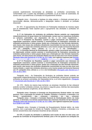 possivel, explicitamente mencionadas as atividades ou profissões concentradas, de
conformidade com o quadro das atividades e profissões, ou se se tratar de subdivisões, de
acordo com o que determinar a Comissão do Enquadramento Sindical.

     Parágrafo único - Ocorrendo a hipótese do artigo anterior, o Sindicato principal terá a
denominação alterada, eliminando-se-lhe a designação relativa à atividade ou profissão
dissociada.

     Art. 573 - O agrupamento dos Sindicatos em Federações obedecerá às mesmas regras
que as estabelecidas neste Capítulo para o agrupamento das atividades e profissões em
Sindicatos.

       § 1º As federações de sindicatos de profissões liberais poderão ser organizadas
independentemente do grupo básico da Confederação, sempre que as respectivas profissões
se acharem submetidas, por disposições de lei, a um único regulamento.
       § 2º O Presidente da República, quando o julgar conveniente aos interesses da
organização corporativa, poderá autorizar o reconhecimento de federações compostas de
sindicatos pertencentes a vários grupos, desde que a federação por eles formada represente,
pelo menos, dois terços dos sindicatos oficialmente reconhecidos há mais de dois anos num
mesmo Estado, e sejam tais sindicatos atinentes a uma mesma secção da Economia Nacional
(art.   57,    parágrafo    único,    alíneas     a,   c,  d    e    e   da   Constituição)
      § 2º A Comissão Nacional de Sindicalização, quando o julgar conveniente aos interesses
da organização sindical, poderá autorizar o reconhecimento de federações compostas de
sindicatos pertencentes a vários grupos desde que a federação por eles formada represente,
pelo menos, 2/3 (dois terços) dos sindicatos filiados há mais de dois anos num mesmo Estado.
(Redação dada pelo Decreto-lei nº 8.740, de 19.1.1946, com vigência suspensa pelo Decreto-
lei                  nº                    8.987-A,                   de                 1946)
       § 2º O Presidente da República, quando o julgar conveniente aos interesses da
organização corporativa, poderá autorizar o reconhecimento de federações compostas de
sindicatos pertencentes a vários grupos, desde que a federação por eles formada represente,
pelo menos, dois terços dos sindicatos oficialmente reconhecidos há mais de dois anos num
mesmo Estado, e sejam tais sindicatos atinentes a uma mesma secção da Economia Nacional
(art. 57, parágrafo único, alíneas a, c, d e e da Constituição) (Revogado pelo Decreto-Lei nº
229, de 28.2.1967)

      Parágrafo único - As Federações de Sindicatos de profissões liberais poderão ser
organizadas independentemente do grupo básico da Confederação, sempre que as respectivas
profissões se acharem submetidas, por disposições de lei, a um único regulamento. (Parágrafo
1º renumerado pelo Decreto-lei nº 229, de 28.2.1967)

      Art. 574 - Dentro da mesma base territorial, as empresas industriais do tipo artesanal
poderão constituir entidades sindicais, de primeiro e segundo graus, distintas das associações
sindicais das empresas congêneres, de tipo diferente.

       Parágrafo único. Compete à Comissão de Enquadramento Sindical definir, de modo
genérico, com a aprovação do ministro do Trabalho, Indústria e Comércio, a dimensão e os
demais       característicos das      empresas      industriais   de      tipo     artezanal.
       Parágrafo único - Compete à Comissão Nacional de Sindicalização definir, de modo
genérico, a dimensão e as demais características das empresas industriais de tipo artesanal.
(Redação dada pelo Decreto-lei nº 8.740, de 19.1.1946, com vigência suspensa pelo Decreto-
lei nº 8.987-A, de 1946)

     Parágrafo único. Compete à Comissão de Enquadramento Sindical definir, de modo
genérico, com a aprovação do ministro do Trabalho, Indústria e Comércio, a dimensão e os
demais característicos das empresas industriais de tipo artesanal.

     Art 575. O quadro de atividades e profissões será revisto de dois em dois anos, por
proposta da Comissão do Enquadramento Sindical, para o fim de ajustá-lo às condições da
 