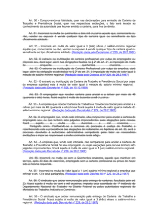 Art. 50 - Comprovando-se falsidade, quer nas declarações para emissão de Carteira de
Trabalho e Previdência Social, quer nas respectivas anotações, o fato será levado ao
conhecimento da autoridade que houver emitido a carteira, para fins de direito.

      Art. 51. Incorrerá na multa de quinhentos a dois mil cruzeiros aquele que, comerciante ou
não, vender ou expuser à venda qualquer tipo de carteira igual ou semelhante ao tipo
oficialmente adotado.

     Art. 51 - Incorrerá em multa de valor igual a 3 (três) vêzes o salário-mínimo regional
aquêle que, comerciante ou não, vender ou expuser à venda qualquer tipo de carteira igual ou
semelhante ao tipo oficialmente adotado. (Redação dada pelo Decreto-lei nº 229, de 28.2.1967)

      Art. 52. O extravio ou inutilização de carteira profissional, por culpa do empregador ou
preposto seu, dará lugar, alem das obrigações fixadas no § 2º do art. 21, à imposição de multa
de             cinquenta              a            quinhentos              cruzeiros.
      Art. 52. O extravio ou inutilização de Carteira Profissional, por culpa da emprêsa, dará
lugar, além da obrigação estabelecida no § 2º do art. 21, à imposição de multa de valor igual à
metade do salário-mínimo regional. (Redação dada pelo Decreto-lei nº 229, de 28.2.1967)

    Art. 52 - O extravio ou inutilização da Carteira de Trabalho e Previdência Social por culpa
da empresa sujeitará esta à multa de valor igual á metade do salário mínimo regional.
(Redação dada pelo Decreto-lei nº 926, de 10.10.1969)

     Art. 53. O empregador que receber carteira para anotar e a retiver por mais de 48
(quarenta e oito) horas, ficará sujeito à multa de duzentos a mil cruzeiros.

      Art. 53 - A emprêsa que receber Carteira de Trabalho e Previdência Social para anotar e a
retiver por mais de 48 (quarenta e oito) horas ficará sujeita à multa de valor igual à metade do
salário-mínimo regional. (Redação dada pelo Decreto-lei nº 229, de 28.2.1967)

      Art. 54. O empregador que, tendo sido intimado, não comparecer para anotar a carteira de
empregado seu, ou que tenham sido julgadas improcedentes suas alegações para recusa,
ficará       sujeito   à      multa      de       duzentos     a      mil     cruzeiros.
       Parágrafo único. Verificando-se a remessa do processo à Justiça do Trabalho e
reconhecendo esta a procedência das alegações do reclamante, na hipótese do art. 39, será o
processo devolvido à autoridade administrativa competente para fazer as necessárias
anotações e impor ao responsavel a multa cominada nesta artigo.

     Art. 54 - A emprêsa que, tendo sido intimada, não comparecer para anotar a Carteira de
Trabalho e Previdência Social de seu empregado, ou cujas alegações para recusa tenham sido
julgadas improcedentes, ficará sujeita à multa de valor igual a 1 (um) salário-mínimo regional.
(Redação dada pelo Decreto-lei nº 229, de 28.2.1967)

      Art. 55. Incorrerá na multa de cem a Quinhentos cruzeiros, aquele que mantiver em
serviço, após 30 dias de exercício, empregado sem a carteira profissional ou prova de haver
sido a mesma requerida.

      Art. 55 - Incorrerá na multa de valor igual a 1 (um) salário-mínimo regional a emprêsa que
infringir o art. 13 e seus parágrafos. (Redação dada pelo Decreto-lei nº 229, de 28.2.1967)

      Art. 56. O sindicato que cobrar remuneração pela entrega de carteiras, facultada pelo art.
23, ficará sujeito à multa de cem a mil cruzeiros, imposta pela autoridade de 1ª instância do
Departamento Nacional do Trabalho no Distrito Federal ou pelas autoridades regionais do
Ministério do Trabalho, Indústria e Comércio.

     Art. 56 - O sindicato que cobrar remuneração pela entrega de Carteira de Trabalho e
Previdência Social ficará sujeito à multa de valor igual a 3 (três) vêzes o salário-mínimo
regional. (Redação dada pelo Decreto-lei nº 229, de 28.2.1967)
 