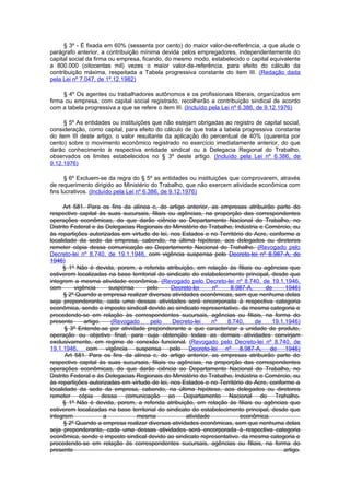 § 3º - É fixada em 60% (sessenta por cento) do maior valor-de-referência, a que alude o
parágrafo anterior, a contribuição mínima devida pelos empregadores, independentemente do
capital social da firma ou empresa, ficando, do mesmo modo, estabelecido o capital equivalente
a 800.000 (oitocentas mil) vezes o maior valor-de-referência, para efeito do cálculo da
contribuição máxima, respeitada a Tabela progressiva constante do item III. (Redação dada
pela Lei nº 7.047, de 1º.12.1982)

     § 4º Os agentes ou trabalhadores autônomos e os profissionais liberais, organizados em
firma ou empresa, com capital social registrado, recolherão a contribuição sindical de acordo
com a tabela progressiva a que se refere o item III. (Incluído pela Lei nº 6.386, de 9.12.1976)

     § 5º As entidades ou instituições que não estejam obrigadas ao registro de capital social,
consideração, como capital, para efeito do cálculo de que trata a tabela progressiva constante
do item III deste artigo, o valor resultante da aplicação do percentual de 40% (quarenta por
cento) sobre o movimento econômico registrado no exercício imediatamente anterior, do que
darão conhecimento à respectiva entidade sindical ou à Delegacia Regional do Trabalho,
observados os limites estabelecidos no § 3º deste artigo. (Incluído pela Lei nº 6.386, de
9.12.1976)

      § 6º Excluem-se da regra do § 5º as entidades ou instituições que comprovarem, através
de requerimento dirigido ao Ministério do Trabalho, que não exercem atividade econômica com
fins lucrativos. (Incluído pela Lei nº 6.386, de 9.12.1976)

      Art 581. Para os fins da alínea c, do artigo anterior, as empresas atribuirão parte do
respectivo capital às suas sucursais, filiais ou agências, na proporção das correspondentes
operações econômicas, do que darão ciência ao Departamento Nacional do Trabalho, no
Distrito Federal e às Delegacias Regionais do Ministério do Trabalho, Indústria e Comércio, ou
às repartições autorizadas em virtude de lei, nos Estados e no Território do Acre, conforme a
localidade da sede da empresa, cabendo, na última hipótese, aos delegados ou diretores
remeter cópia dessa comunicação ao Departamento Nacional do Trahalho. (Revogado pelo
Decreto-lei nº 8.740, de 19.1.1946, com vigência suspensa pelo Decreto-lei nº 8.987-A, de
1946)
     § 1º Não é devida, porem, a referida atribuição, em relação às filiais ou agências que
estiverem localizadas na base territorial do sindicato do estabelecimento principal, desde que
integrem a mesma atividade econômica. (Revogado pelo Decreto-lei nº 8.740, de 19.1.1946,
com        vigência      suspensa    pelo      Decreto-lei     nº    8.987-A,     de      1946)
      § 2º Quando a empresa realizar diversas atividades econômicas, sem que nenhuma delas
seja preponderante, cada uma dessas atividades será encorporada à respectiva categoria
econômica, sendo o imposto sindical devido ao sindicato representativo. da mesma categoria e
procedendo-se em relação às correspondentes sucursais, agências ou filiais, na forma do
presente       artigo.    (Revogado   pelo     Decreto-lei     nº   8.740,    de     19.1.1946)
      § 3º Entende-se por atividade preponderante a que caracterizar a unidade de produto,
operação ou objetivo final, para cuja obtenção todas as demais atividades convirjam
exclusivamente, em regime de conexão funcional. (Revogado pelo Decreto-lei nº 8.740, de
19.1.1946, com vigência suspensa pelo Decreto-lei nº 8.987-A, de 1946)
       Art 581. Para os fins da alínea c, do artigo anterior, as empresas atribuirão parte do
respectivo capital às suas sucursais, filiais ou agências, na proporção das correspondentes
operações econômicas, do que darão ciência ao Departamento Nacional do Trabalho, no
Distrito Federal e às Delegacias Regionais do Ministério do Trabalho, Indústria e Comércio, ou
às repartições autorizadas em virtude de lei, nos Estados e no Território do Acre, conforme a
localidade da sede da empresa, cabendo, na última hipótese, aos delegados ou diretores
remeter cópia dessa comunicação ao Departamento Nacional do Trahalho.
     § 1º Não é devida, porem, a referida atribuição, em relação às filiais ou agências que
estiverem localizadas na base territorial do sindicato do estabelecimento principal, desde que
integrem               a          mesma              atividade          econômica.
      § 2º Quando a empresa realizar diversas atividades econômicas, sem que nenhuma delas
seja preponderante, cada uma dessas atividades será encorporada à respectiva categoria
econômica, sendo o imposto sindical devido ao sindicato representativo. da mesma categoria e
procedendo-se em relação às correspondentes sucursais, agências ou filiais, na forma do
presente                                                                                 artigo.
 