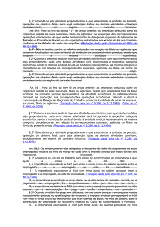 § 3º Entende-se por atividade preponderante a que caracterizar a unidade de produto,
operação ou objetivo final, para cuja obtenção todas as demais atividades convirjam
exclusivamente,            em          regime           de           conexão           funcional.
      Art. 581. Para os fins da alínea " c " do artigo anterior, as emprêsas atribuirão parte do
respectivo capital às suas sucursais, filiais ou agências, na proporção das correspondentes
operações econômicas, do que darão conhecimento às delegacias regionais do Ministério do
Trabalho e Previdência Social, ou às repartições autorizadas em virtude de lei nos Estados,
conforme a localidade da sede da emprêsa. (Redação dada pelo Decreto-lei nº 925, de
10.10.1969)
      § 1º Não é devida, porém, a referida atribuição, em relação às filiais ou agências que
estiverem localizadas na base territorial do sindicato do estabelecimento principal, desde que
integrem               a               mesma                  atividade              econômica.
     § 2º Quando a empresa realizar diversas atividades econômicas, sem que nenhuma delas
seja preponderante, cada uma dessas atividades será encorporada à respectiva categoria
econômica, sendo o imposto sindical devido ao sindicato representativo. da mesma categoria e
procedendo-se em relação às correspondentes sucursais, agências ou filiais, na forma do
presente                                                                                  artigo.
      § 3º Entende-se por atividade preponderante a que caracterizar a unidade de produto,
operação ou objetivo final, para cuja obtenção todas as demais atividades convirjam
exclusivamente, em regime de conexão funcional.

       Art. 581. Para os fins do item III do artigo anterior, as empresas atribuirão parte do
respectivo capital às suas sucursais, filiais ou agências, desde que localizadas fora da base
territorial da entidade sindical representativa da atividade econômica do estabelecimento
principal, na proporção das correspondentes operações econômicas, fazendo a devid a
comunicação às Delegacias Regionais do Trabalho, conforme localidade da sede da empresa,
sucursais, filiais ou agências. (Redação dada pela Lei nº 6.386, de 9.12.1976) (Vide Lei nº
11.648, de 2008)

     § 1º Quando a empresa realizar diversas atividades econômicas, sem que nenhuma delas
seja preponderante, cada uma dessas atividades será incorporada à respectiva categoria
econômica, sendo a contribuição sindical devida à entidade sindical representativa da mesma
categoria, procedendo-se, em relação às correspondentes sucursais, agências ou filiais, na
forma do presente artigo. (Redação dada pela Lei nº 6.386, de 9.12.1976)

     § 2º Entende-se por atividade preponderante a que caracterizar a unidade de produto,
operação ou objetivo final, para cuja obtenção todas as demais atividades convirjam,
exclusivamente em regime de conexão funcional. (Redação dada pela Lei nº 6.386, de
9.12.1976)

      Art. 582. Os empregadores são obrigados a descontar da folha de pagamento de seus
empregados, relativa ao mês de março de cada ano, o imposto sindical por estes devido aos
respectivos                                      sindicatos.
     § 1º Considera-se um dia de trabalho para efeito de determinação de importância a que
ajude            o          inciso          a,          do          art.         580:
      I, a importância equivalente a 1/25 (um vinte e cinco avos) do salário ajustado entre o
empregador         e      o       empregado,        se       este     for      mensalista;
       I - A importância equivalente a 1/30 (um trinta avos) do salário ajustado entre o
empregador e o empregado, se êste fôr mensalista. (Redação dada pelo Decreto-lei nº 925, de
10.10.1969)
      II, a importância equivalente a uma diária ou a oito horas de trabalho normal, se o
pagamento ao empregado for, respectivamente, feito por dia ou por hora;
     III, a importância equivalente a 1/25 (um vinte e cinco avos) da quantia percebida no mês
anterior, se a remuneração for paga por tarefa, empreitada, ou comissão.
     § 2º Quando o salário for pago em utilidades, ou nos casos em que o empregado receba
habitualmente gorjetas ou gratificações de terceiros, o imposto sindical corresponderá a 1/25
(um vinte e cinco avos) da importância que tiver servido de base, no mês de janeiro, para a
contribuição do empregado ao respectivo Instituto ou Caixa de Aposentadoria e Pensões.
      Ill - a importância equivalente a 1/30 (um trinta avos) da quantia percebida no mês
 