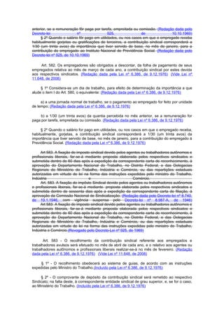 anterior, se a remuneração fôr paga por tarefa, empreitada ou comissão. (Redação dada pelo
Decreto-lei                nº               925,                de                 10.10.1969)
     § 2º Quando o salário fôr pago em utilidades, ou nos casos em que o empregado receba
habitualmente gorjetas ou gratificações de terceiros, a contribuição sindical corresponderá a
1/30 (um trinta avos) da importância que tiver servido de base, no mês de janeiro, para a
contribuição do empregado ao Instituto Nacional de Previdência Social. (Redação dada pelo
Decreto-lei nº 925, de 10.10.1969)

     Art. 582. Os empregadores são obrigados a descontar, da folha de pagamento de seus
empregados relativa ao mês de março de cada ano, a contribuição sindical por estes devida
aos respectivos sindicatos. (Redação dada pela Lei nº 6.386, de 9.12.1976) (Vide Lei nº
11.648, de 2008)

     § 1º Considera-se um dia de trabalho, para efeito de determinação da importância a que
alude o item I do Art. 580, o equivalente: (Redação dada pela Lei nº 6.386, de 9.12.1976)

     a) a uma jornada normal de trabalho, se o pagamento ao empregado for feito por unidade
de tempo; (Redação dada pela Lei nº 6.386, de 9.12.1976)

     b) a 1/30 (um trinta avos) da quantia percebida no mês anterior, se a remuneração for
paga por tarefa, empreitada ou comissão. (Redação dada pela Lei nº 6.386, de 9.12.1976)

     § 2º Quando o salário for pago em utilidades, ou nos casos em que o empregado receba,
habitualmente, gorjetas, a contribuição sindical corresponderá a 1/30 (um trinta avos) da
importância que tiver servido de base, no mês de janeiro, para a contribuição do empregado à
Previdência Social. (Redação dada pela Lei nº 6.386, de 9.12.1976)

      Art 583. A fixação do imposto sindical devido pelos agentes ou trabalhadores autônomos e
profissionais liberais, far-se-á mediante proposta elaborada pelos respectivos sindicatos e
submetida dentro de 60 dias após a expedição da correspondente carta de reconhecimento, à
aprovação do Departamento Nacional do Trabalho, no Distrito Federal, e das Delegacias
Regionais do Ministério do Trabalho, Indústria e Comércio, ou das repartições estaduais
autorizadas em virtude de lei na forma das instruções expedidas pelo ministro do Trabalho,
Indústria                          e                         Comércio.
      Art. 583. A fixação do impôsto Sindical devido pelos agentes ou trabalhadores autônomos
e profissionais liberais, far-se-á mediante. proposta elaborada pelos respectivos sindicatos e
submetida dentro de sessenta dias após a expedição da correspondente carta de filiação, á
aprovação da Comissão Nacional de Sindicalização. (Redação dada pelo Decreto-lei nº 8.740,
de 19.1.1946, com vigência suspensa pelo Decreto-lei nº 8.987-A, de 1946)
      Art 583. A fixação do imposto sindical devido pelos agentes ou trabalhadores autônomos e
profissionais liberais, far-se-á mediante proposta elaborada pelos respectivos sindicatos e
submetida dentro de 60 dias após a expedição da correspondente carta de reconhecimento, à
aprovação do Departamento Nacional do Trabalho, no Distrito Federal, e das Delegacias
Regionais do Ministério do Trabalho, Indústria e Comércio, ou das repartições estaduais
autorizadas em virtude de lei na forma das instruções expedidas pelo ministro do Trabalho,
Indústria e Comércio.(Revogado pelo Decreto-Lei nº 925, de 1969)

       Art. 583 - O recolhimento da contribuição sindical referente aos empregados e
trabalhadores avulsos será efetuado no mês de abril de cada ano, e o relativo aos agentes ou
trabalhadores autônomos e profissionais liberais realizar-se-á no mês de fevereiro. (Redação
dada pela Lei nº 6.386, de 9.12.1976) (Vide Lei nº 11.648, de 2008)

     § 1º - O recolhimento obedecerá ao sistema de guias, de acordo com as instruções
expedidas pelo Ministro do Trabalho.(Incluído pela Lei nº 6.386, de 9.12.1976)

     § 2º - O comprovante de depósito da contribuição sindical será remetido ao respectivo
Sindicato; na falta deste, à correspondente entidade sindical de grau superior, e, se for o caso,
ao Ministério do Trabalho. (Incluído pela Lei nº 6.386, de 9.12.1976)
 