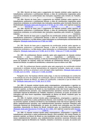 Art. 584. Servirá de base para o pagamento do imposto sindical, pelos agentes ou
trabalhadores autônomos e profissionais liberais, a lista de contribuintes organizada pelos
respectivos sindicatos na conformidade das instruções expedidas pelo ministro do Trabalho,
Indústria                          e                          Comércio.
      Art. 584. Servirá de base para o pagamento do impôsto sindical, pelos agentes ou
trabalhadores autônomos e profissionais liberais, a lista de contribuintes organizada pelos
respectivos sindicatos na conformidade das instruções expedidas pela Comissão Nacional de
Sindicalização.(Redação dada pelo Decreto-lei nº 8.740, de 19.1.1946, com vigência suspensa
pelo             Decreto-lei             nº             8.987-A,          de            1946)
      Art. 584. Servirá de base para o pagamento do imposto sindical, pelos agentes ou
trabalhadores autônomos e profissionais liberais, a lista de contribuintes organizada pelos
respectivos sindicatos na conformidade das instruções expedidas pelo ministro do Trabalho,
Indústria                                       e                                   Comércio.
     Art. 584. Servirá de base para o pagamento da contribuição sindical, pelos agentes ou
trabalhadores autônomos e profissionais liberais, a lista de contribuintes organizada pelos
respectivos sindicatos e, na falta dêstes, pelas federações ou confederações coordenadoras da
categoria. (Redação dada Decreto-Lei nº 925, de 1969)

      Art. 584. Servirá de base para o pagamento da contribuição sindical, pelos agentes ou
trabalhadores autônomos e profissionais liberais, a lista de contribuintes organizada pelos
respectivos sindicatos e, na falta destes, pelas federações ou confederações coordenadoras da
categoria. (Redação dada pela Lei nº 6.386, de 9.12.1976) (Vide Lei nº 11.648, de 2008)

     Art. 585. Os profissionais liberais poderão optar pelo pagamento do imposto sindical
unicamente         aos         sindicatos         das       respectivas         profissões.
     Parágrafo único. Nessa hipótese, à vista da manifestação do contribuinte e da exibição da
prova de quitação do imposto, dada por sindicato de profissionais liberais, o empregador
deixará de efetuar, no salário do contribuinte, o desconto a que se refere o art. 582.

      Art. 585. Os profissionais liberais poderão optar pelo pagamento da contribuição sindical
unicamente à entidade sindical representativa da respectiva profissão, desde que a exerça,
efetivamente, na firma ou empresa e como tal sejam nelas registrados. (Redação dada pela Lei
nº 6.386, de 9.12.1976) (Vide Lei nº 11.648, de 2008)

     Parágrafo único. Na hipótese referida neste artigo, à vista da manifestação do contribuinte
e da exibição da prova de quitação da contribuição, dada por sindicato de profissionais liberais,
o empregador deixará de efetuar, no salário do contribuinte, o desconto a que se refere o Art.
582. (Redação dada pela Lei nº 6.386, de 9.12.1976)

      Art. 586. O imposto sindical devido pelos empregadores, empregados e agentes ou
trabalhadores autônomos e pelos profissionais liberais, será recolhido, nos meses fixados no
presente capítulo, ao Banco do Brasil ou nas localidades onde não houver agência ou filial
desse estabelecimento bancário, aos estabelecimentos bancários nacionais indicados pela
autoridade regional do Ministério do Trabalho, Indústria e Comércio, os quais, de acordo com
instruções que lhes forem expedidas, depositarão no Banco do Brasil, mediante guia, as
importâncias                                   arrecadadas.
      Art. 586. O impôsto sindical devido pelos empregadores, empregados e agentes ou
trabalhadores autônomos e pelos profissionais liberais, será recolhido, nos meses fixados nos
no presente capítulo. ao Banco do Brasil ou nas localidades onde não houver agência ou filial
dêsse estabelecimento bancário, aos estabelecimentos bancários nacionais indicados pela
Comissão Nacional de Sindicalização, os quais, de acôrdo com instruções que lhe forem
expedidas, depositarão no Banco do Brasil, mediante guia, as importâncias arrecadadas.
(Redação dada pelo Decreto-lei nº 8.740, de 19.1.1946, com vigência suspensa pelo Decreto-
lei                 nº                   8.987-A,                   de                  1946)
      Art. 586. O imposto sindical devido pelos empregadores, empregados e agentes ou
trabalhadores autônomos e pelos profissionais liberais, será recolhido, nos meses fixados no
presente capítulo, ao Banco do Brasil ou nas localidades onde não houver agência ou filial
desse estabelecimento bancário, aos estabelecimentos bancários nacionais indicados pela
autoridade regional do Ministério do Trabalho, Indústria e Comércio, os quais, de acordo com
 